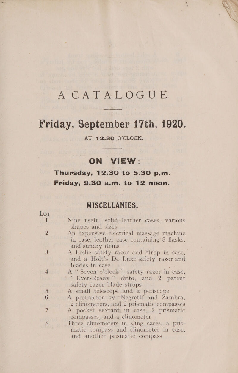 A GAT At OU F Friday, September 17th, 1920. AT 12.30 O'CLOCK. ON VIEW: Thursday, 12.30 to 5.30 p.m. Friday, 9.30 a.m. to 12 noon. MISCELLANIES. Lor 1 Nine useful solid-leather cases, various shapes and sizes 2 An expensive electrical massage machine in case, leather case containing’ 3 flasks, and sundry items 3 A Leslie safety razor and strop in case, and a Holt’s De Luxe safety razor and blades in case 4 As Seven eclock safety razor in case, EversReady &gt; “ditto; andz, 2° patent safety razor blade strops o A small telescope.and a periscope 6 A protractor by ~~ Negretti and Zambra, - 2 clinometers, and 2 prismatic compasses 7 A pocket sextant: in case, 2 prismatic compasses, and a clinometer © 8 Three clinometers in sling cases, a pris- matic compass and clinometer in case, and another prismatic compass