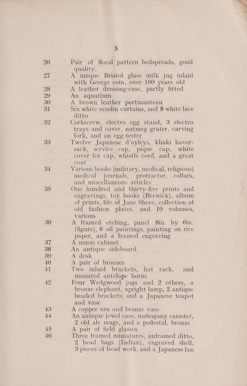 26 27 28 29 31 32 33 34 35 36 37 38 39 40 4] 42 43 +4 45 ) Pair of floral pattern bedspreads, good quality, A unique Bristol glass milk jug inlaid with George coin, over 100 years old An aquarium A brown leather portmanteau Six white muslin curtains, and 8 white lace ditto Corkscrew, electro egg stand, 3 electro trays and cover, nutmeg grater, carving fork, and an egg-tester Twelve Japanese, d’oyleys, khaki haver- sack,” Service.cap, pique ‘cap, . white cover for cap, whistle cord, and a great coat Various books (military, medical, religious) medical journals, protractor, collars, and miscellaneous articles One hundred and thirty-five prints and engravings, toy books (Berwick), album of prints, life of Jane Shore, collection of old fashion plates, and 10 volumes, various . A iramed, etching, panel Sin. by Gin. (figure), 6 oil paintings, painting on rice paper, and a framed engraving A music cabinet An antique sideboard A desk A pair of bronzes Two .dniaid , brackets&lt; that—cack, .and mounted antelope horns Four Wedgwood jugs and 2 others, a bronze elephant, upright lamp, 2 antique beaded brackets, and a Japanese teapot and vase A copper urn and bronze vase An antique jewel case, mahogany canister, 2 old ale mugs, and a pedestal, bronze A pair of field glasses Three framed miniatures, unframed ditto, 2 bead bags (Indian), engraved shell, 3 pieces of bead work, and a Japanese fan