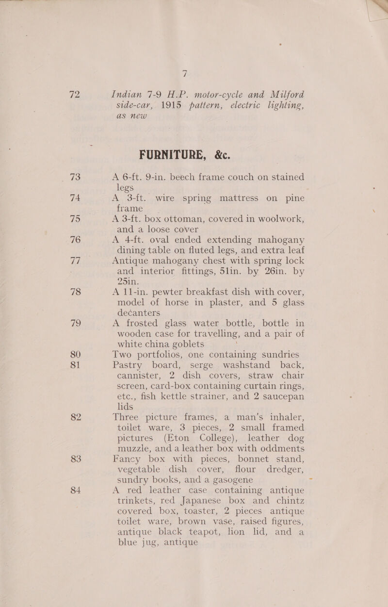 72 73 74 76 Vi 78 19 80 81 82 83 84 és Indian 7-9 H.P. motor-cycle and Milford side-car, 1915 pattern, electric lighting, as new FURNITURE, &amp;c. A 6-f{t. 9-in. beech frame couch on stained legs A 3-ft. wire spring mattress on pine frame A 3-ft. box ottoman, covered in woolwork, and a loose cover A 4-ft. oval ended extending mahogany dining table on fluted legs, and extra leaf Antique mahogany chest with spring lock and. interior fittings, 5lin.. by 26in. by 251n. A 11-in. pewter breakfast dish with cover, model of horse in plaster, and 5 glass decanters A frosted glass water bottle, bottle in wooden case for travelling, and a pair of white china goblets Two portfolos, one containing sundries Pastry board, serge washstand back, cannister, 2. dish, covers:..straw - chair screen, card-box containing curtain rings, etc.,, ish kettle strainer, and 2 saucepan lids Piiree “picture “feames, a mans” inhaler, toHet ware, 3 ipieces,.2 small framed pictures . (Eton -College),. leather dog muzzle, anda leather box with oddments Fancy box with pieces, bonnet stand, vegetable, dishas. cover, our.) dredger, sundry books, and a gasogene . A red leather case containing antique trinkets, red Japanese box and chintz covered, box toaster, (2 pieces; antique toilet ware, brown vase, raised figures, antique black teapot, dion lid, and a blue jug, antique