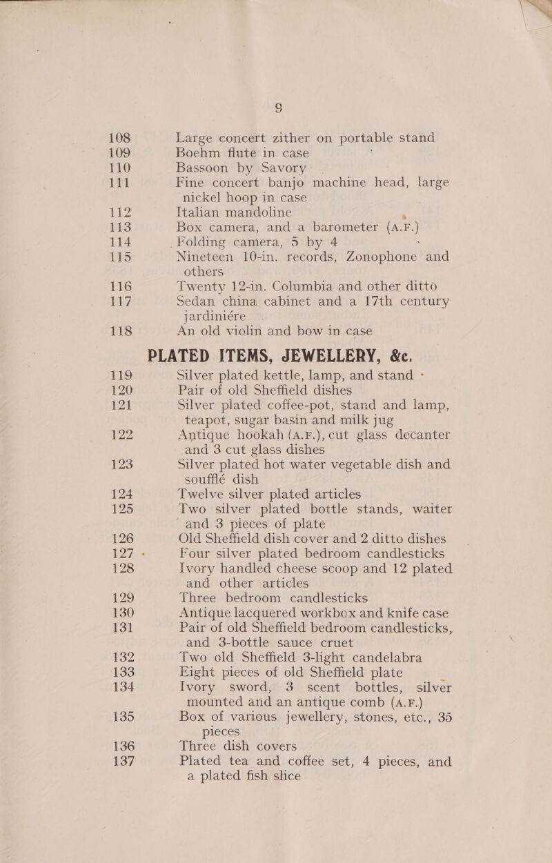 109 110 111 112 113 115 (116 117 118 129 13] 132 133 134 135 136 137 a Boehm flute in case Bassoon by Savory | Fine concert banjo machine head, large nickel hoop in case Italian mandoline  Box camera, and a barometer (A.F.) Folding camera, 5 by 4 ; Nineteen 10-in. records, Zonophone and others Twenty 12-in. Columbia and other ditto Sedan china cabinet and a 17th century jardiniére An old violin and bow in case Silver plated kettle, lamp, and stand - Pair of old Sheffield dishes Silver plated coffee-pot, stand and lamp, teapot, sugar basin and milk jug Antique hookah (A.F.), cut glass decanter and 3 cut glass dishes Silver plated hot water vegetable dish and soufflé dish Twelve silver plated articles Two silver plated bottle stands, waiter Old Sheffield dish cover and 2 ditto dishes Four silver plated bedroom candlesticks Ivory handled cheese scoop and 12 plated and other articles Three bedroom candlesticks Antique lacquered workbox and knife case Pair of old Sheffield bedroom candlesticks, and 3-bottle sauce cruet Two old. Sheffield 3-light candelabra Eight pieces of old Sheffield plate : Ivory sword, 3 scent bottles, silver mounted and an antique comb (a.F.) Box of various jewellery, stones, etc., 35 pieces Three dish covers Plated tea and coffee set, 4 pieces, and a plated fish slice