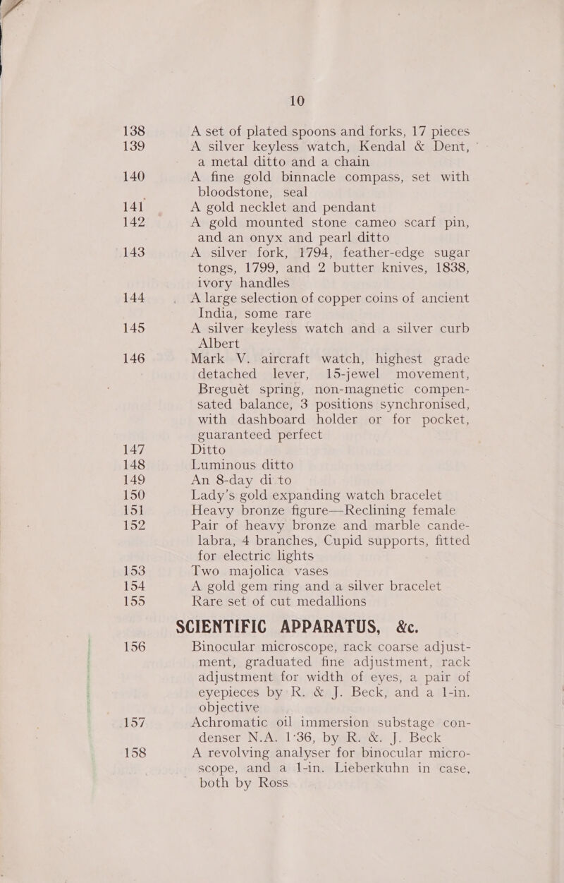 138 139 140 141 142 143 144 145 146 147 148 149 150 151 152 153 154 155 156 10 A set of plated spoons and forks, 17 pieces A silver keyless watch, Kendal &amp; Dent, ° a metal ditto and a chain A fine gold binnacle compass, set with bloodstone, seal A gold necklet and pendant A gold mounted stone cameo scarf pin, and an onyx and pearl ditto A silver fork, 1794, feather-edge sugar tongs, 1799, and 2 butter knives, 1838, ivory handles A large selection of copper coins of ancient India, some rare A silver keyless watch and a silver curb Albert Mark V. aircraft watch, highest grade detached lever, 15-jewel movement, Breguét spring, non-magnetic compen- sated balance, 3 positions synchronised, with dashboard holder or for pocket, guaranteed perfect Ditto Luminous ditto An 8-day di.to Lady’s gold expanding watch bracelet Heavy bronze figure—Reclining female Pair of heavy bronze and marble cande- labra, 4 branches, Cupid supports, fitted for electric lights Two majolica vases A gold gem ring and a silver bracelet Rare set of cut medallions Binocular microscope, rack coarse adjust- ment, graduated fine adjustment, rack adjustment for width of eyes, a pair of eyepieces by RindépJ. Beck; and ai1-in. objective Achromatic oil immersion substage con- denser Ni Atel °36;. bymkevcs J. Beck A revolving analyser for binocular micro- scope, and a l-in. Lieberkuhn in case, both by Ross