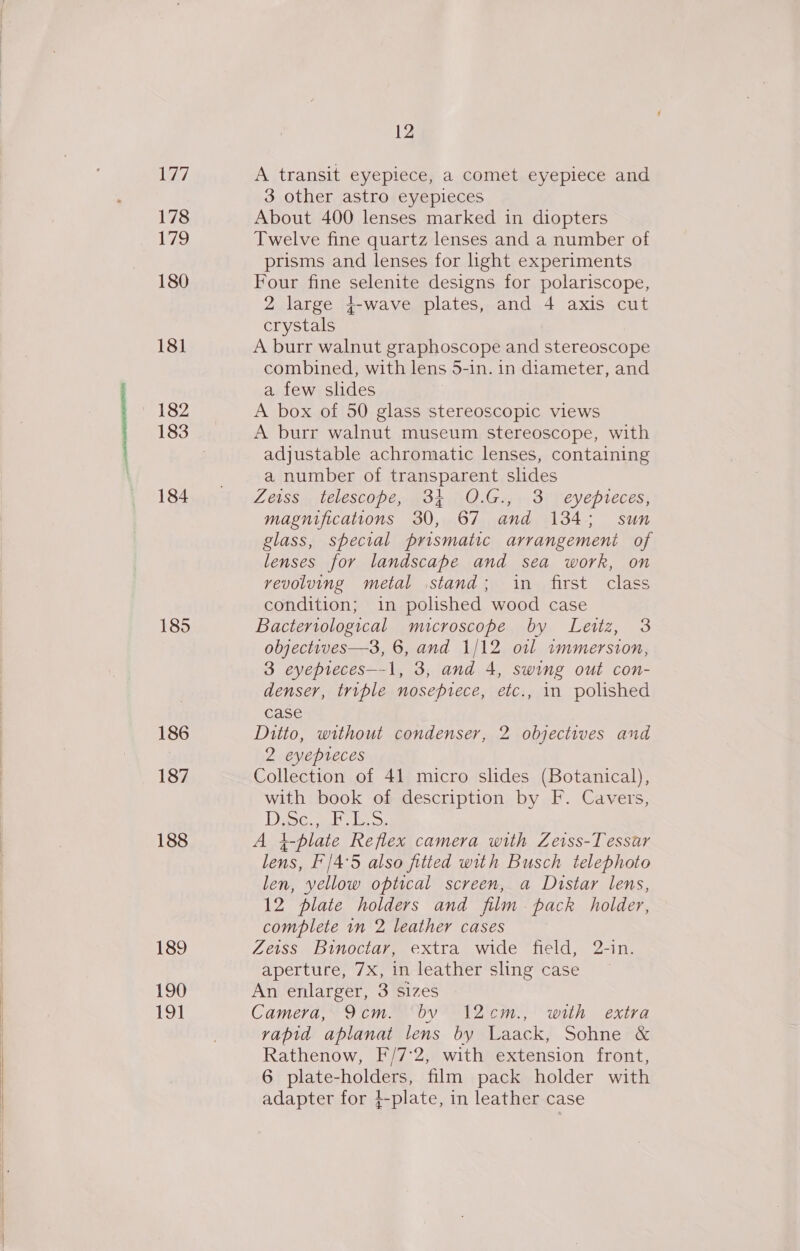 177 178 Lao 180 181 182 184 185 186 187 188 189 190 191 12 A transit eyepiece, a comet eyepiece and 3 other astro eyepieces About 400 lenses marked in diopters Twelve fine quartz lenses and a number of prisms and lenses for hght experiments Four fine selenite designs for polariscope, 2 large 4-wave plates, and 4 axis cut crystals A burr walnut graphoscope and stereoscope combined, with lens 5-in. in diameter, and a few slides A box of 50 glass stereoscopic views A burr walnut museum stereoscope, with adjustable achromatic lenses, containing a number of transparent slides Zeiss telescope, 34 O.G., 3 eyepieces, magnifications 30, 67 and 134; sun glass, special prismatic arrangement of lenses for landscape and sea work, on revoluing metal stand; in first class condition; in polished wood case Bacteriological microscope by Leitz, 3 objectives—3, 6, and 1/12 oil immersion, 3 eyepreces—-1, 3, and 4, swing out con- denser, triple noseprece, etc., in polished case Ditto, without condenser, 2 objectives and 2 eyepteces Collection of 41 micro slides (Botanical), with book of description by F. Cavers, Deca >, A }-plate Reflex camera with Zeiss-Tessar lens, F'/4°5 also fitted with Busch telephoto len, yellow optical screen, a Distar lens, 12 plate holders and film. pack holder, complete in 2 leather cases Zeiss Binoctar, extra wide field, 2-in. aperture, 7X, in leather sling case An enlarger, 3 sizes Camera, 9cm. by 12c¢cm., with extra vapid aplanat lens by Laack, Sohne &amp; Rathenow, F/7°2, with extension front, 6 plate-holders, film pack holder with adapter for 4-plate, in leather case