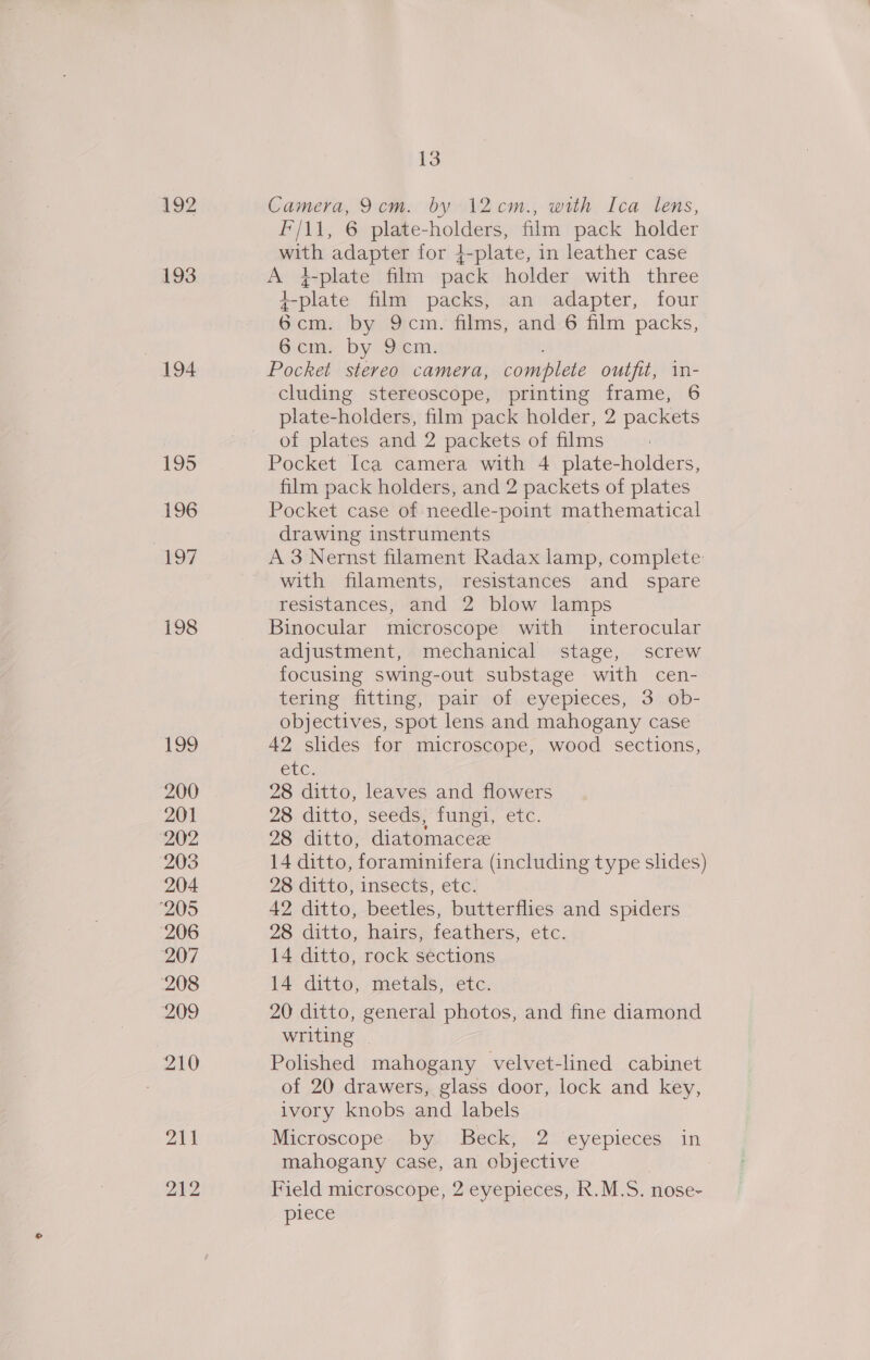 192 193 194 195 196 197 198 ibe, 200 201 202 203 204 ‘205 206 207 208 209 210 211 212 13 Camera, 9cm. by 12 cm., with Ica lens, F/\1, 6 plate-holders, film pack holder with adapter for 4-plate, in leather case A }-plate film pack holder with three +-plate film packs, an adapter, four 6cm. by 9cm. films, and 6 film packs, 6icims by Sem: Pocket stereo camera, complete outfit, in- cluding stereoscope, printing frame, 6 plate-holders, film pack holder, 2 packets of plates and 2 packets of films Pocket Ica camera with 4 plate-holders, film pack holders, and 2 packets of plates Pocket case of needle-point mathematical drawing instruments A 3 Nernst filament Radax lamp, complete with filaments, resistances and spare resistances, and 2 blow lamps Binocular microscope with interocular adjustment, mechanical stage, screw focusing swing-out substage with cen- tering fitting, pair of eyepieces, 3 ob- objectives, spot lens and mahogany case 42 slides for microscope, wood sections, CtG: 28 ditto, leaves and flowers 28 ditto, seeds, fungi, etc. 28 ditto, diatomacee 14 ditto, foraminifera (including type shdes) 28 ditto, insects, etc. 42 ditto, beetles, butterflies and spiders 28 ditto, hairs, feathers, etc. 14 ditto, rock sections 14 ditto, metals, -etc. 20 ditto, general photos, and fine diamond writing | Polished mahogany velvet-lined cabinet of 20 drawers, glass door, lock and key, ivory knobs and labels Microscope: by: Beck, .2-eyepieces. in mahogany case, an objective Field microscope, 2 eyepieces, R.M.S. nose- piece