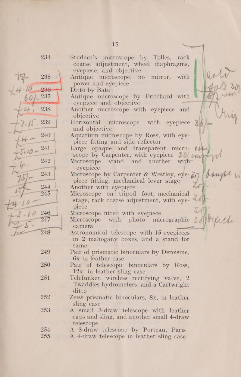 234 Student’s microscope by Tolles, rack coarse adjustment, wheel diaphragms, eyepiece, and objective Antique microscope, no mirror, with power and eyepiece Ditto by Bate ee Antique microscope by Pritchard mah A PAST 1 eyepiece and objective a Another microscope with eyepiece and objective Horizontal microscope with eyepiece and objective 1 / Aquarium microscope by Ross, with eye- _ piece fitting and side reflector \ 4 Large opaque and transparent micro; ¥Jlbety- , scope by Carpenter, with eyepiece $ { “tl All Microscope stand and another with”  eyepiece Microscope by Carpenter &amp; Westley, eye- vn} piece fitting, mechanical lever stage ert Another with eyepiece “A fF Microscope on tripod foot, mechanical , 4 stage, rack coarse adjustment, with eye- “t|f piece ~ ‘y Nee FA  Microscope fitted with eyepiece a7 Microscope with photo micrographic % gf camera pa ee f Astronomical telescope with 15 eyepieces in 2 mahogany boxes, and a stand for  same 249 Pair of prismatic binoculars by Deroisine, 6x in leather case 250 - Pair of telescopic binoculars by Ross, 12x, in leather sling case 251 Telefunken wireless rectifying valve, 2 Twaddles hydrometers, and a Cartwright ditto 252 Zeiss prismatic binoculars, 8x, in leather sling case 253 A small 3-draw telescope with leather . caps and sling, and another small 4-draw telescope 254 A 3-draw telescope by Porteau, Paris 255 A 4-draw telescope in leather sling case