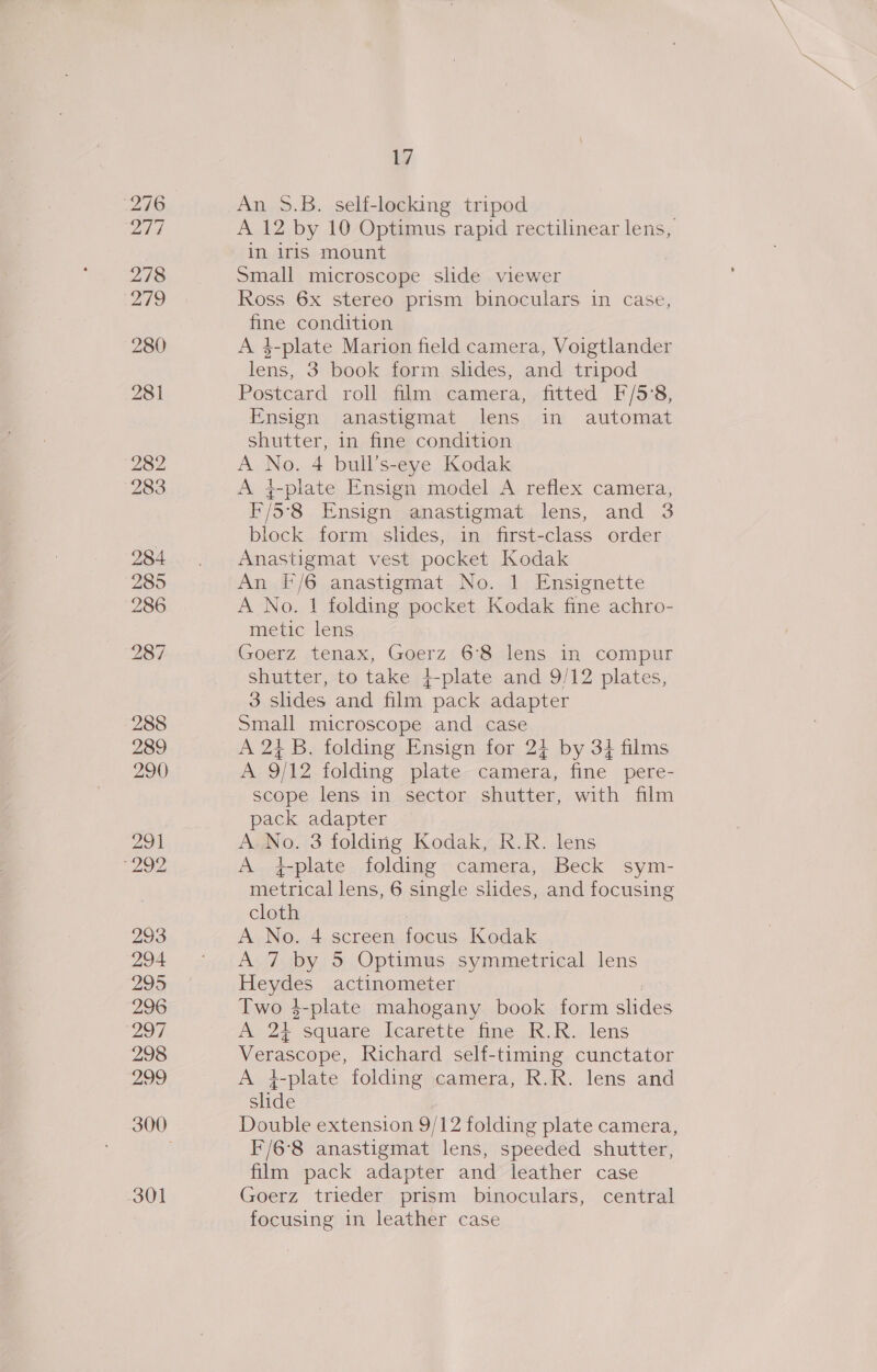 288 289 290 291 “292 293 294 295 296 ‘297 298 299 301 17 An 9.B. self-locking tripod A 12 by 10 Optimus rapid rectilinear lens, in iris mount Small microscope slide viewer Ross 6x stereo prism binoculars in case, fine condition A 4-plate Marion field camera, Voigtlander lens, 3 book form shdes, and tripod Postcard roll film camera, fitted F/5'8, Ensign anastigmat lens in automat shutter, 1n fine condition A nO 4 bull’s-eye Kodak A i-plate Ensign model A reflex camera, F/5°8 Ensign anastigmat lens, and 3 block form slides, in first-class order Anastigmat vest pocket Kodak An F/6 anastigmat No. 1 Ensignette A No. 1 folding pocket Kodak fine achro- metic lens Goerz ,tenax, Goerz:6:8-lens. im compur shutter, to take 4-plate and 9/12 plates, 3 slides and film pack adapter Small microscope and case A 24 B. folding Ensign for 24 by 34 films A 9/12 folding plate camera, fine pere- scope lens in sector shutter, with film pack adapter A.No. 3 folding Kodak, R.R. lens A f-plate folding camera, Beck sym- metrical lens, 6 single slides, and focusing cloth A No. 4 screen focus Kodak A 7 by 5 Optimus symmetrical lens view actinometer Two $-plate mahogany book form slides A ie square Icarette fine R.R. lens Meroe Richard self-timing cunctator A 4-plate folding camera, R.R. lens and slide Double extension 9/12 folding plate camera F/6°8 anastigmat lens, speeded shutter, film pack adapter and leather case Goerz trieder prism binoculars, central focusing in leather case s
