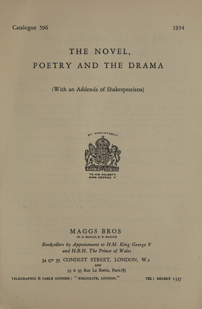 Catalogue 596 1934 THE NOVEL, POETRY AND THE DRAMA (With an Addenda of Shakespeariana) Po! Zak. BD, Sy Pees :       SOS be AY (   MAGGS BROS (B. D. MAGGS, E. U. MAGGS) Booksellers by Appointment to H.M. King George V and H.R.H. The Prince of Wales 34 ¢ 35 CONDUIT STREET, LONDON, W.1 AND 93 &amp; 95 Rue La Boétie, Paris (8) TELEGRAPHIC &amp; CABLE ADDRESS: “* BIBLIOLITE, LONDON.” TEL: REGENT 1337