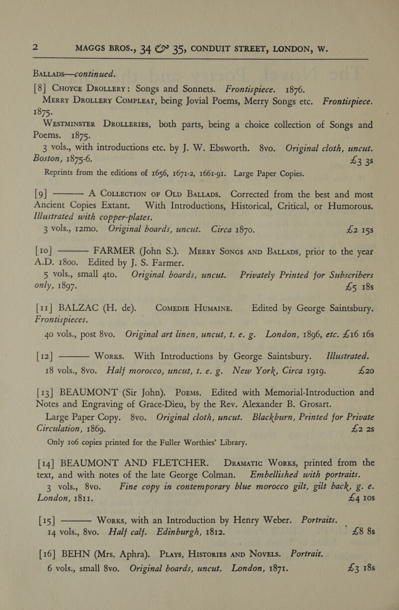  BaLLaDs—continued. [8] CHoyce Drotiery: Songs and Sonnets. Frontispiece. 1876. Merry Dro.rery Comptear, being Jovial Poems, Merry Songs etc. Frontispiece. 1875. WESTMINSTER Drotterigs, both parts, being a choice collection of Songs and Poems. 1875. 3 vols., with introductions etc. by J. W. Ebsworth. 8vo. Original cloth, uncut. Boston, 1875-6. 43 38 Reprints from the editions of 1656, 1671-2, 1661-91. Large Paper Copies. [9] A COoLLEcTION oF Otp Ba.iaps. Corrected from the best and most. Ancient Copies Extant. With Introductions, Historical, Critical, or Humorous. Iustrated with copper-plates. 3 vols., 12mo. Original boards, uncut. Circa 1870. 42 15s [10 | FARMER (John S.). Merry Sones anp Batraps, prior to the year A.D. 1800. Edited by J. S. Farmer. 5 vols., small gto. Original boards, uncut. Privately Printed for Subscribers only, 1897. £5 18s   [rr] BALZAC (H. de). CoMEDIE HuMAINE. Edited by George Saintsbury. Fron lispleces. 40 vols., post 8vo. Original art linen, uncut, t. e. g. London, 1896, etc. £16 16s [ 12] Works. With Introductions by George Saintsbury. Jllustrated. 18 vols., 8vo. Half morocco, uncut, t. e. g. New York, Circa 1919. £20  [13] BEAUMONT ‘(Sir John). Porms. Edited with Memorial-Introduction and Notes and Engraving of Grace-Dieu, by the Rev. Alexander B. Grosart. Large Paper Copy. 8vo. Original cloth, uncut. Blackburn, Printed for Private Circulation, 1869. $2 2s Only 106 copies printed for the Fuller Worthies’ Library. [14] BEAUMONT AND FLETCHER. Dramatic Works, printed from the text, and with notes of the late George Colman. Embellished with portraits. 3 vols., 8vo. Fine copy in contemporary blue morocco gilt, gilt back, g. e. London, 1811. 44 10s [15] Works, with an Introduction by Henry Weber. Portraits. _ 14 vols., 8vo. Half calf. Edinburgh, 1812. £8 8s  [16] BEHN (Mrs. Aphra). Pxays, Hisrories anp Novets. Portrait. 6 vols., small 8vo. Original boards, uncut. London, 1871. £3 18s