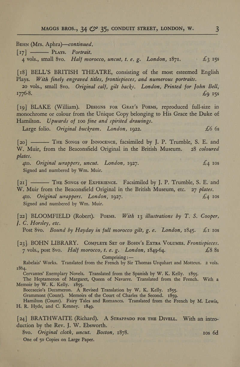 Brun (Mrs. Aphra)—continued. [17] Prays. Portrait. 4 vols., small 8vo. Half morocco, uncut, t. e. g. London, 1871. £3 158  [18] BELL’S BRITISH THEATRE, consisting of the most esteemed English Plays. Wauth finely engraved titles, frontispieces, and numerous portraits. 20 vols., small 8vo. Original calf, gilt backs. London, Printed for John Bell, 1776-8. £9 158 [19] BLAKE (William). DesicNs ror Gray’s Porms, reproduced full-size in monochrome or colour from the Unique Copy belonging to His Grace the Duke of Hamilton. Upwards of 100 fine and spirited drawings. Large folio. Original buckram. London, 1922. £6 6s [20] THe Sones oF Innocence, facsimiled by J. P. Trumble, S. E. and W. Muir, from the Beaconsfield Original in the British Museum. 28 coloured plates. 4to. Original wrappers, uncut. London, 1927. £4 10s Signed and numbered by Wm. Muir. [21] THe Soncs oF ExpEriENcE. Facsimiled by J. P. Trumble, S. E. and W. Muir from the Beaconsfield Original in the British Museum, etc. 27 plates. 4to. Original wrappers. London, 1927. £4 10s Signed and numbered by Wm. Muir.   [22] BLOOMFIELD (Robert). Porms. With 13 illustrations by T. S. Cooper, ]. C. Horsley, etc. Post 8vo. Bound by Hayday in full morocco gilt, g.e. London, 1845. 4&amp;1 Ios [23] BOHN LIBRARY. Comp.ere Ser or Born’s Extra Votumes. Frontispieces. 7 vols., post 8vo. Half morocco, t. e. g. London, 1849-64. £8 8s Comprising :— Rabelais’ Works. Translated from the French by Sir Thomas Urquhart and Motteux. 2 vols. 1864. Cervantes’ Exemplary Novels. Translated from the Spanish by W. K. Kelly. 1855. The Heptameron of Margaret, Queen of Navarre. Translated from the French. With a Memoir by W. K. Kelly. 1855. Boccaccio’s Decameron. A Revised Translation by W. K. Kelly. 1855. Grammont (Count). Memoirs of the Court of Charles the Second. 1859. Hamilton (Count). Fairy Tales and Romances. Translated from the French by M. Lewis, H. R. Hyde, and C. Kenney. 1849. [24] BRATHWAITE (Richard). A Srrappapo For THE Divett. With an intro- duction by the Rev. J. W. Ebsworth. — 8vo. Original cloth, uncut. Boston, 1878. 1os 6d