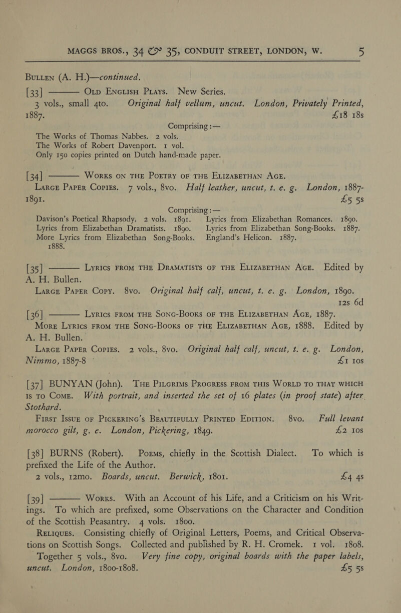 Butten (A. H.)—continued. [33] ——— O tp Enctisu Priays. New Series. 3 vols., small 4to. Original half vellum, uncut. London, Privately Printed, 1887. £18 18s Comprising :— The Works of Thomas Nabbes. 2 vols. The Works of Robert Davenport. 1 vol. Only 150 copies printed on Dutch hand-made paper. [34] ———— Works on THE Poetry oF THE ELIZABETHAN AGE. Larce Paper Copigzs. 7 vols., 8vo. Half leather, uncut, t. e. g. London, 1887- 1891. 45 58 Comprising :— Davison’s Poetical Rhapsody. 2 vols. 1891. Lyrics from Elizabethan Romances. 1890. Lyrics from Elizabethan Dramatists. 1890. Lyrics from Elizabethan Song-Books. 1887. More Lyrics from Elizabethan Song-Books. England’s Helicon. 1887. 1888. [35] t——— Lyrics From THE Dramatists oF THE ExizaperHan Ace. Edited by A. H. Bullen. Larce Paper Copy. 8vo. Original half calf, uncut, t. e. g. London, 1890. 12s 6d [36] t——— Lyrics From THE Sonc-Books oF THE ELizaBETHAN AGE, 1887. More Lyrics FRoM THE SONG-Books OF THE ELIZABETHAN AGE, 1888. Edited by A. H. Bullen. Larce Paper Copizs. 2 vols., 8vo. Original half calf, uncut, t. e. g. London, Nimmo, 1887-8 © 41 108 [37] BUNYAN (John). ‘THE Pircrims PRocREss FROM THIS WORLD TO THAT WHICH is To Come. With portrait, and inserted the set of 16 plates (in proof state) after. Stothard. First Issuz of PickERING’s BEAUTIFULLY PRINTED Epition. 8vo. Full levant morocco gilt, g. e. London, Pickering, 1849. £2 10s [38] BURNS (Robert). Poems, chiefly in the Scottish Dialect. To which is prefixed the Life of the Author. 2 vols. 12mo. Boards, uncut. Berwick, 1801. £4 4s [39] ———— Works. With an Account of his Life, and a Criticism on his Writ- ings. ‘To which are prefixed, some Observations on the Character and Condition of the Scottish Peasantry. 4 vols. 1800. Retiques. Consisting chiefly of Original Letters, Poems, and Critical Observa- tions on Scottish Songs. Collected and published by R. H. Cromek. 1 vol. 1808. Together 5 vols., 8vo. Very fine copy, original boards with the paper labels, uncut. London, 1800-1808. £5 55