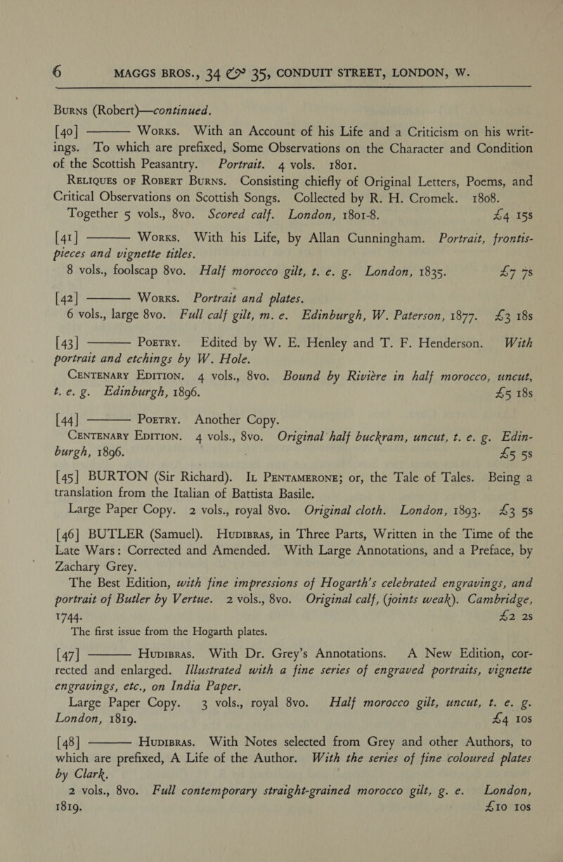 Burns (Robert)—continued. [40] Works. With an Account of his Life and a Criticism on his writ- ings. ‘To which are prefixed, Some Observations on the Character and Condition of the Scottish Peasantry. Portrait. 4 vols. 1801. RELIQUEs OF Rosert Burns. Consisting chiefly of Original Letters, Poems, and Critical Observations on Scottish Songs. Collected by R. H. Cromek. 1808. Together 5 vols., 8vo. Scored calf. London, 1801-8. £4 158 [ 41] Works. With his Life, by Allan Cunningham. Portrait, frontis- pieces and vignette titles. 8 vols., foolscap 8vo. Half morocco gilt, t. e. g. London, 1835. £7 78    [ 42 | Works. Portrait and plates. 6 vols., large 8vo. Full calf gilt, m.e. Edinburgh, W. Paterson, 1877. £3 18s  [ 43 | Porrry. Edited by W. E. Henley and T. F. Henderson. With portrait and etchings by W. Hole. CENTENARY EpitTion. 4 vols., 8vo. Bound by Riviere in half morocco, uncut, t.e. g. Edinburgh, 18096. 45 18s  [ 44 | Porrry. Another Copy. CENTENARY Epition. 4 vols., 8vo. Original half buckram, uncut, t. e. g. Edin- burgh, 1896. : £5 58 [45] BURTON (Sir Richard). It Penramerong; or, the Tale of Tales. Being a translation from the Italian of Battista Basile. Large Paper Copy. 2 vols., royal 8vo. Original cloth. London, 1893. 43 58 [46] BUTLER (Samuel). Huprsras, in Three Parts, Written in the Time of the Late Wars: Corrected and Amended. With Large Annotations, and a Preface, by Zachary Grey. The Best Edition, with fine impressions of Hogarth’s celebrated engravings, and portrait of Butler by Vertue. 2 vols., 8vo. Original calf, (joints weak). Cambridge,  1744. £2 2s The first issue from the Hogarth plates. [ 47] Hupipras. With Dr. Grey’s Annotations. A New Edition, cor- rected and enlarged. Illustrated with a fine series of engraved portraits, vignette engravings, etc., on India Paper. Large Paper Copy. 3 vols., royal 8vo. Half morocco gilt, uncut, t. e. g. London, 1819. £4 10s [ 48] Huprpras. With Notes selected from Grey and other Authors, to which are prefixed, A Life of the Author. With the series of fine coloured plates by Clark, 2 vols., 8vo. Full contemporary straight-grained morocco gilt, g. e. London, 1819. 410 Ios 