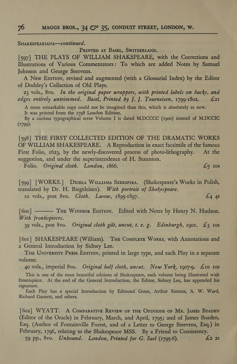  SHAKESPEARIANA—continued. PRINTED AT BasEL, SWITZERLAND. [597] THE PLAYS OF WILLIAM SHAKSPEARE, with the Corrections and Illustrations of Various Commentators: To which are added Notes by match Johnson and George Steevens. A New Epirion, revised and augmented (with a Glossarial Index) oF the Editor of Dodsley’s Collection of Old Plays. 23 vols., 8vo. In the original paper wrappers, with printed labels on backs, and edges entirely untrimmed. Basel, Printed by J. J]. Tourneisen, 1799-1802. 421 A more remarkable copy could not be imagined than this, which is absolutely as new. . It was printed from the 1798 London Edition. By a curious typographical error Volume I is dated M.DCCCC (1900) instead of M.DCCIC (1799). [598] THE FIRST COLLECTED EDITION OF THE DRAMATIC WORKS OF WILLIAM SHAKESPEARE. A Reproduction in exact facsimile of the famous First Folio, 1623, by the newly-discovered process of photo-lithography. At the suggestion, and under the superintendence of H. Staunton. Folio. Original cloth. London, 1866. £5 10s [599] [WORKS.] Dzrera Witxiama Szexspira. (Shakespeare’s Works in Polish, translated by Dr. H. Biegeleisen). Wauth portrait of Shakespeare. 10 vols., post 8vo. Cloth. Lwow, 1895-1897. £4 4s [ 600 | Tue Winpsor Epition. Edited with Notes by Henry N. Hudson. With frontispieces. 39 vols., post 8vo. Original cloth gilt, uncut, t.e. g. Edinburgh, 1901. £3 108  [601] SHAKESPEARE (William). THe Comptere Works, with Annotations and a General Introduction by Sidney Lee. Tue University Press Epirion, printed in large type, and each Play in a separate volume. ) 4o vols., imperial 8vo. Original half cloth, uncut. New York, 1907-9. #10 tos This is one of the most beautiful editions of Shakespeare, each volume being illustrated with frontispiece. At the end of the General Introduction, the Editor, Sidney Lee, has appended his signature. Each Play has a special Introduction by Edmund Gosse, Arthur Simons, A. W. Ward, Richard Garnett, and others. [602] WYATT. A Comparative Review oF THE Opinions oF Mr, JaMEs BoaDEN (Editor of the Oracle) in February, March, and April, 1795; and of James Boaden, Esq. (Author of Fontainville Forest, and of a Letter to George Steevens, Esq.) in February, 1796, relating to the Shakespeare MSS. By a Friend to Consistency. 59 pp., 8vo. Unbound. London, Printed for G. Sael (1795-6). £2 2s