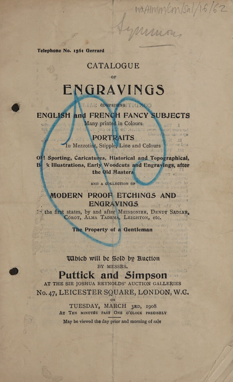 CATALOGUE ch GRAVINGS       P 4 is, y PRIG NG) y wee! a. * 3 i FRENGH FANCY'S pony print   UBJECTS Sia &lt;.k é f5 ti ie 4\%  in PEO 3 2 xt RAITS . ine and Colours q      \PORT n Mezzotit it, Sippy of 7 a ee daricatil 25, Historical and. Tope rraphical, Be Uk Illustrations, Early _Woodcuts a nd Engtay ings, after the ¢ aid Masters  OLLECTION OF Fi. aiid MODERN PROOR “BTCHINGS AND a ENGRAVINGS 1H the first Reet by and after MEIssoniEr, DENDY SADLER, EO. Atma TaDEMA LEIGHTON, etc, AND A ie. Property of : Gettleman  Which will be Sold by Auction BY MESSRS, &gt; Puttick: and Simpson: . AT THE SIR JOSHUA REYNOLDS’ AUCTION GALLERIES No. 47; LEICESTER SQUARE, LONDON, W.C, ON TUESDAY, MARCH 3RD, 1908 At TEN MINUTES PAST ‘ONE 0’CLOCK PRECISELY May be viewed the day prior and morning of sale