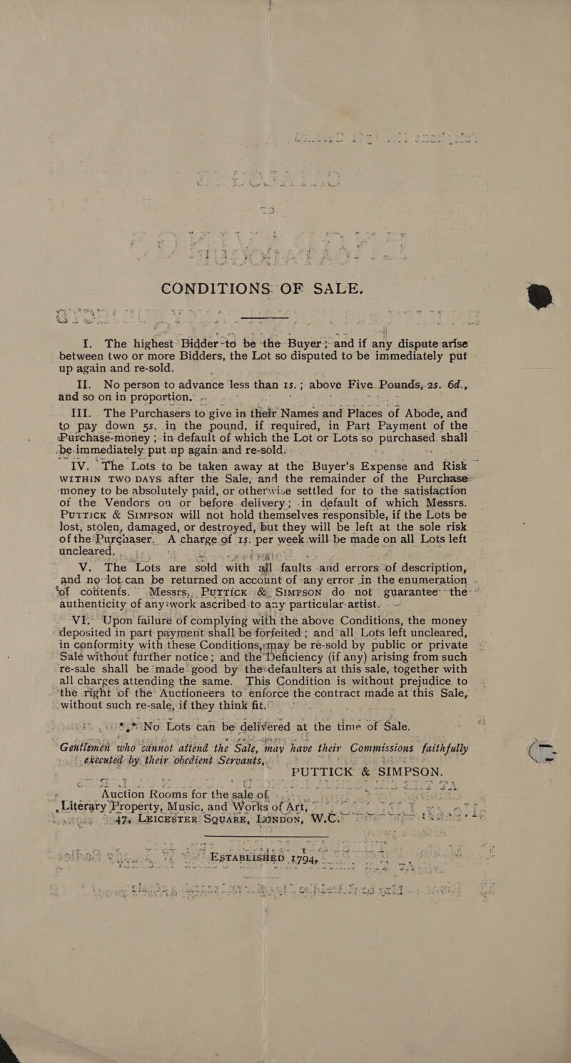  CONDITIONS OF SALE. 1. The highest ‘Bidder-to be ‘the Buyer &gt; and if any dispute arise between two or more Bidders, the Lot so disputed to be immediately put - up again and re-sold. II. No person to advance less than Is. ; ; above Five Pounds, 2s. 64., III. The Purchasers to give i in their Names and Places of Abode, and to pay down 5s, in the pound, if required, in Part Payment of the Purchase-money ;- in default of which the Lot or Lots so ee shall -be: immediately put.up again and re-sold. - IV. The Lots to be taken away at the Buyer’s ierenee and Risk WITHIN Two Days after the Sale,-and the remainder of the Purchase: money to be absolutely paid, or otherwise settled for to the satisfaction of the Vendors on or before delivery.; .in default of which Messrs. Puttick &amp; Simpson will not hold themselves responsible, if the Lots be lost, stolen, damaged, or destroyed, but they will be left at the sole risk of the: Purchaser. es charge of Is. per eek will be made on all Lots left uncleared, ' mi wedsaci os V. The Lots are sold with all f faite and errors at description, and no lot.can be returned on account of any error in. the enumeration ~_ *of contents.” .Messrs,, Puttick &amp; {Simpson do not guarantee: “the: * authenticity. of any‘work- ascribed:to any particular-artist.. fend aes 3) pon failuré of complying with the above Conditions, the money deposited in part payment shall be forfeited ; and’ all Lots left uncleared, in conformity with these Conditions may be re-sold by public or private Sale without ftirther notice; and the’ Deficiency (if any) arising fromsuch ‘re-sale shall be ‘made: good by thedefaulters at this sale, together with all charges attending the same. This Condition is without prejudice to ‘the right ‘of the’ Auctioneers to enforce the contract made at this Sale, -without such re-sale, if they think fit. ; TMCGES TTS ie “No Lots can be delivered at the time of Sale. Gentlemen ‘and pbinot itend the Sai, mity have their Commissions ‘faith fully | ekecuted: by their. obedient Servants, ne hoe 5 : ‘PUTTICK &amp; SIMPSON. ‘Auction Guaate for the eal ob: ne BOS bao oe em ke S ro a ae Sk deg a a’ Literary ‘Property, Music, and Works of. Att vis e ee : ie ‘ he town. atin eset ‘isg7y LEICESTER! SQUARE, LONDON, WLC ae Tries tea AG EM ¥ Seo es vy : vs : Hstieviedas 1794s S &lt; = SOE ial 2 SE bee Be die pak ae IES Mee ae tir a Se Many foe oe eel Se 