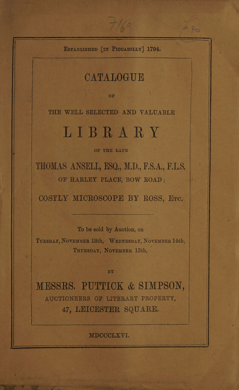  Estapuisnup [IN Prcoapiiiy] 1794.   CATALOGUE THE SEE SELECTED hin VALUABLE ee es RY. OF THE LATE OF HARLEY PLACE, BOW ROAD; COSTLY MICROSCOPE BY ROSS, Ere. To be sold by Auction, on Tunspay, NovempBer 13th, Wxzpnzispay, NovemsBer 14th, Tuurspay, NovemBer 15th, BY | MESSRS. PUTTICK &amp; SIMPSON, | AUCTIONEERS OF LITERARY PROPERTY, _ 47, LEICESTER SQUARE. — ! |  MDCCCLXVI.  he : - et ae eee