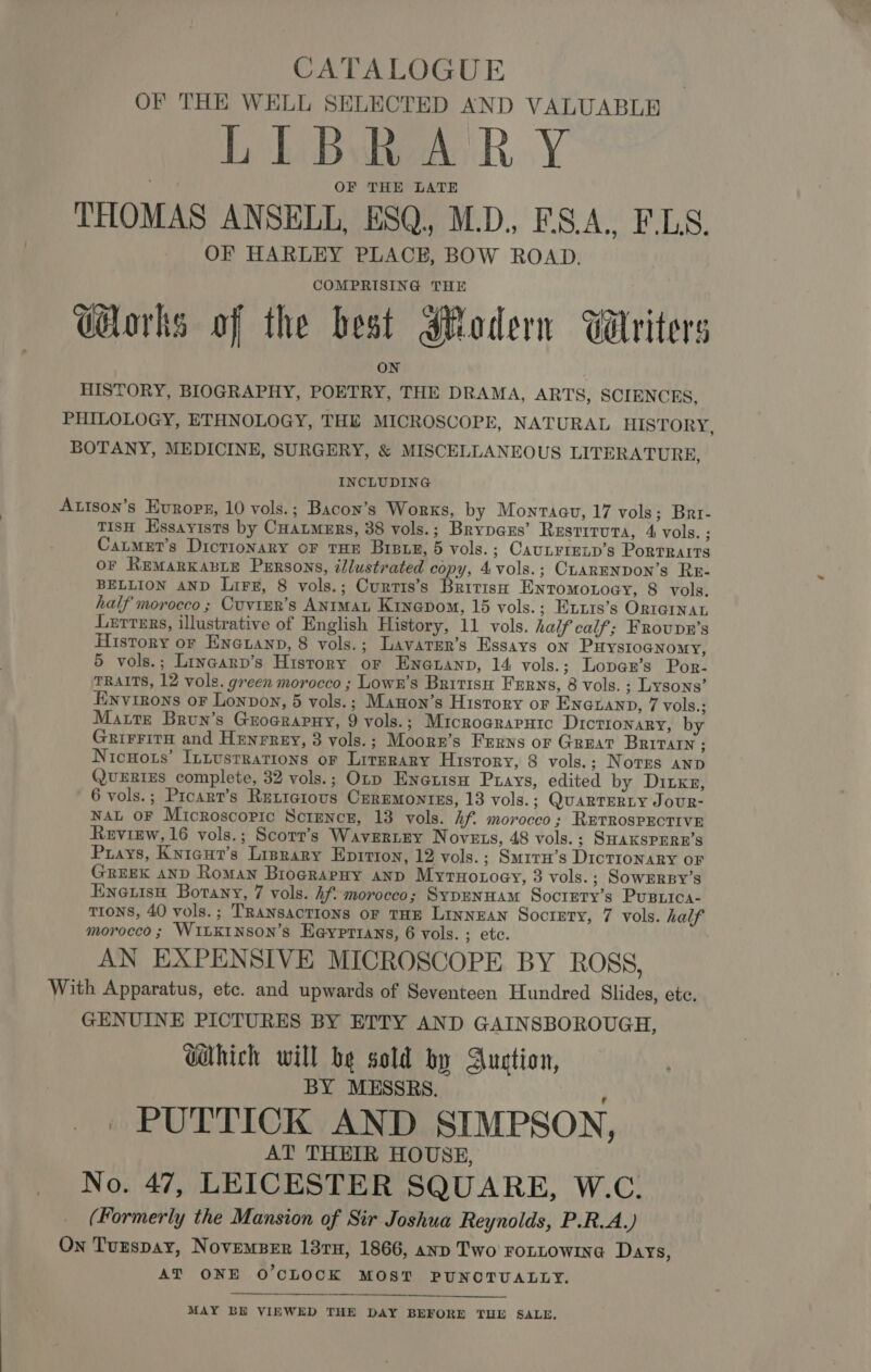 OF THE WELL SELECTED AND VALUABLE LIBRARY OF THE LATE THOMAS ANSELL, ESQ, M.D. F.S.A., F.LS. OF HARLEY PLACE, BOW ROAD. Works of the best Modern Wiriters HISTORY, BIOGRAPHY, POETRY, THE DRAMA, ARTS, SCIENCES, PHILOLOGY, ETHNOLOGY, THE MICROSCOPE, NATURAL HISTORY, BOTANY, MEDICINE, SURGERY, &amp; MISCELLANEOUS LITERATURE, INCLUDING Autson’s Evropg, 10 vols.; Bacon’s Works, by Montagu, 17 vols; Brr- TIsH Hssayists by CHAtmERs, 38 vols.; Brypaxs’ Restituta, 4 vols. ; Catmet’s Dicrionary oF THE BIBLE, 5 vols.; CaunLrretp’s Portraits OF REMARKABLE Purrsons, illustrated copy, 4vols.; CLARENDON’s ReE- BELLION AND Liz, 8 vols.; Curtis’s British Entomonoey, 8 vols. half morocco ; Cuvter’s ANrMat Kinepom, 15 vols.; Hixis’s ORIGINAL Lsrrars, illustrative of English History, 11 vols. half calf; FRouDnR’s History or Eneuanp, 8 vols.; Lavarer’s Essays on PuHyYsIoGNomy, 5 vols.; Linearp’s History or Enauanp, 14 vols.; Lopan’s Por- TRAITS, 12 vols. green morocco ; Lowk’s Britisu Ferns, 8 vols. ; Lysons’ Einvinons oF Lonpon, 5 vols.; Manon’s History oF En@uanD, 7 vols.; Matte Brun’s Groerapuy, 9 vols.; MrcrograPutc Dictionary, by Grirrita and Henrrey, 3 vols.; Moorr’s Ferns or Great Britain ; NicHots’ InLustRations oF LITERARY History, 8 vols.; Norges ano QuERIEs complete, 32 vols.; Otp Eneuisu Puays, edited by Ditxz, 6 vols.; Prcart’s Rutiatous CerEmontzs, 13 vols. ; QUARTERLY JoUR- NAL OF Microscopic Science, 13 vols. hf. morocco; RETROSPECTIVE Review, 16 vols.; Scorr’s Wavertey N OVELS, 48 vols. ; SHAKSPERE’S Prays, Knicut’s Lisrary Eprrion, 12 vols. ; SmitrH’s DictTIoNnaRy oF GREEK AND Roman Biograpny anp Myrnoroey, 3 vols. ; SOWERBY’S Enetisn Botany, 7 vols. 4f morocco; Sypennam Socrety’s Pusica- TIONS, 40 vols.; TRANSACTIONS OF THE LINNEAN Society, 7 vols. half morocco ; WiLKINson’s Heyprtans, 6 vols. ; etc. AN EXPENSIVE MICROSCOPE BY ROSS, With Apparatus, etc. and upwards of Seventeen Hundred Slides, etc. GENUINE PICTURES BY ETTY AND GAINSBOROUGH, GaHhich will be sold by Auction, BY MESSRS. _ PUTTICK AND SIMPSON, AT THEIR HOUSE, No. 47, LEICESTER SQUARE, W.C. (Formerly the Mansion of Sir Joshua Reynolds, P.R.A.) On Tuzspay, NovemsBer 13rn, 1866, anp Two FOLLOWING Days, AT ONE O'CLOCK MOST PUNOTUALLY.  MAY BE VIEWED THE DAY BEFORE THE SALE,