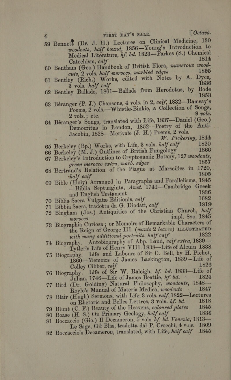 4 59 Bennet? (Dr. J. H.) Lectures on Clinical Medicine, 180 woodcuts, half bound, 1856—Young’s Introduction to Medical Literature, Af. bd. 1828—-Parkes (S.) Chemical Catechism, calf 1814 60 Bentham (Geo. Handbook of British Flora, nwmerous wood- cuts, 2 vols. half morocco, marbled edges 1865 61 Bentley (Rich.) Works, edited with Notes by A. Dyce, 3 vols. half calf | 1836 62 Bentley Ballads, 1861—Ballads from Herodotus, by Bode 1853 63 Béranger (P. J.) Chansons, 4 vols. in 2, calf, 1832—Ramsay’s Poems, 2 vols.—Whistle-Binkie, a Collection of Songs, 2 vols. ; etc. 9 vols. 64 Béranger’s Songs, translated with Life, 1837—Daniel (Geo.) Democritus in London, 1852-—Poetry of the Anti- Jacobin, 1828—Merivale (J. H.) Poems, 2 vols. $9 W. Pickering, 1844 65 Berkeley (Bp.) Works, with Life, 3 vols. half calf 1820 66 Berkeley (M. J.) Outlines of British Fungology 1860 67 Berkeley’s Introduction to Cryptogamic Botany, 127 woodcuts, green merocco extra, marb. edges 1857 68 Bertrand’s Relation of the Plague at Marseilles in 1720, . half calf 1805 69 Bible (Holy) Arranged in Paragraphs and Parallelisms, 1845 —Biblia Septuaginta, Amst. 1741—Cambridge Greek and English Testament 1836 70 Biblia Sacra Vulgate Editionis, calf 1682 71 Bibbia Sacra, tradotta da G. Diodati, calf 1819 72 Bingham (Jos.) Antiquities of the Christian Charch, half morocco impl. 8vo. 1845 73 Biographia Curiosa ; or Memoirs of Remarkable Characters of the Reign of George III. (wants 2 leaves) ILLUSTRATED with many additional portraits, half calf 1822 74 Biography. Autobiography of Abp. Laud, calf extra, 1839 — _ ‘Tytler’s Life of Henry VIII. 18838—Life of Alcuin 18388 75 Biography. Life and Labours of Sir C. Bell, by H. Pichot, 1860—Memoirs of James Lackington, 1839~—Life of Colley Cibber, calf 1826 76 Biography. Life of Sir W. Raleigh, Af bd. 18383—Life of Julian, 1746—Life of James Beattie, hf bd. — 1824 77 Bird (Dr. Golding) Natural Philosophy, woodcuts, 1845— Royle’s Manual of Materia Medica, woodeuts - 1847 78 Blair (Hugh) Sermons, with Life, 3 vols. calf, 1822—Lectures on Rhetoric and Belles Lettres, 3 vols. hf. bd. 1818 79 Blunt (C. F.) Beauty of the Heavens, coloured plates 1845 80 Boase (H. 8.) On Primary Geology, half calf 1834: 81 Boccaccio (Gio.) I Decameron, 5 vols. hf. bd. Venezia, 1818— Le Sage, Gil Blas, tradotta dal P. Crocchi, 4 vols. 1809 89 Boccaccio’s Decameron, translated, with Life, half calf 1845