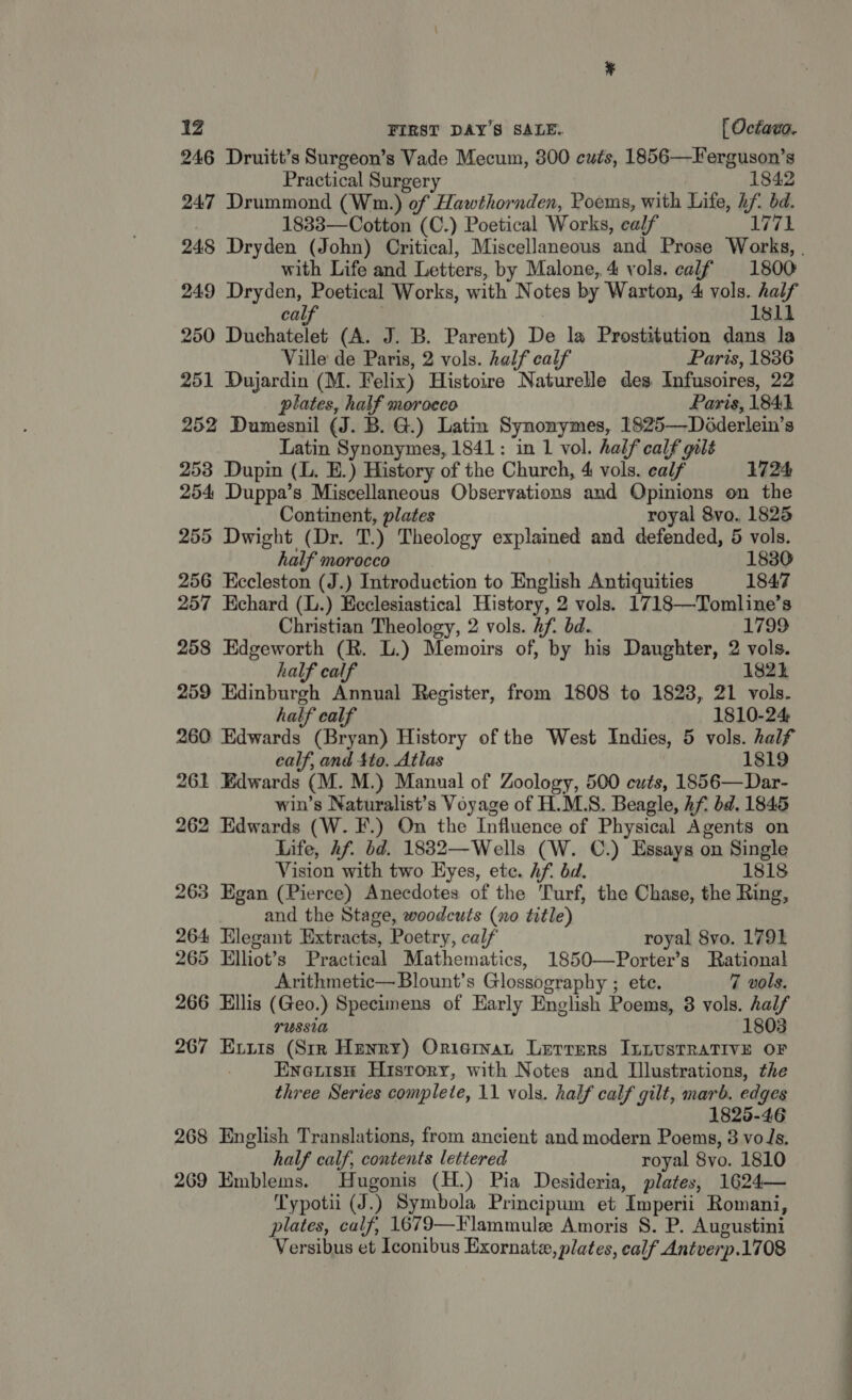 246 Druitt’s Surgeon’s Vade Mecum, 300 cuts, 1856—Ferguson’s Practical Surgery 1842 247 Drummond (Wm.) of Hawthornden, Poems, with Life, hf. bd. 1833—Cotton (C.) Poetical Works, ealf 1771 248 Dryden (John) Critical, Miscellaneous and Prose Works, . with Life and Letters, by Malone, 4 vols. calf 1800 249 Dryden, Poetical Works, with Notes by Warton, 4 vols. half calf | | 1811 250 Duchatelet (A. J. B. Parent) De la Prostitution dans la Ville de Paris, 2 vols. half calf Paris, 1836 251 Dujardin (M. Felix) Histoire Naturelle des Infusoires, 22 plates, half morocco Paris, 1841 252 Dumesnil (J. B. G.) Latin Synonymes, 1825—Déderlein’s Latin Synonymes, 1841: in 1 vol. half calf gilé 253 Dupin (L. E.) History of the Church, 4 vols. calf 1724 254 Duppa’s Miscellaneous Observations and Opinions on the Continent, plates royal 8vo. 1825 255 Dwight (Dr. T.) Theology explaimed and defended, 5 vols. half morocco 1830 256 Eccleston (J.) Introduction to English Antiquities 1847 257 Echard (L.) Ecclesiastical History, 2 vols. 1718—Tomline’s Christian Theology, 2 vols. hf. bd. 1799 258 Edgeworth (R. L.) Memoirs of, by his Daughter, 2 vols. half calf 1824 259 Edinburgh Annual Register, from 1808 to 1823, 21 vols. half calf 1810-24 260 Edwards (Bryan) History of the West Indies, 5 vols. half ealf, and Ato. Atlas 1819 261 Edwards (M. M.) Manual of Zoology, 500 cuts, 1856—Dar- win’s Naturalist’s Voyage of H.M.S. Beagle, hf bd. 1845 262 Edwards (W. F.) On the Influence of Physical Agents on Life, hf. bd. 1832—Wells (W. C.) Essays on Single Vision with two Eyes, ete. hf. bd. 1818 263 Egan (Pierce) Anecdotes of the Turf, the Chase, the Ring, and the Stage, woodcuts (no title) 264 Elegant Extracts, Poetry, calf royal 8vo. 1791 265 Elliot’s Practical Mathematics, 1850—Porter’s Rational Arithmetic—Blount’s Glossography ; ete. 7 vols. 266 Ellis (Geo.) Specimens of Early English Poems, 8 vols. half LUSSIA 1803 267 Extzis (Sir Henry) Oriervan Lerrers InnusTRATIVE OF Eneris# History, with Notes and Illustrations, the three Series complete, 11 vols. half calf gilt, marb. edges 1825-46 268 English Translations, from ancient and modern Poems, 3 voJs. half calf, contents lettered royal 8vo. 1810 269 Emblems. Hugonis (H.) Pia Desideria, plates, 1624— Typotii (J.) Symbola Principum et Imperii Romani, plates, calf, 1679—Flammule Amoris 8. P. Augustini Versibus et Iconibus Exornatz, plates, calf Antverp.1708