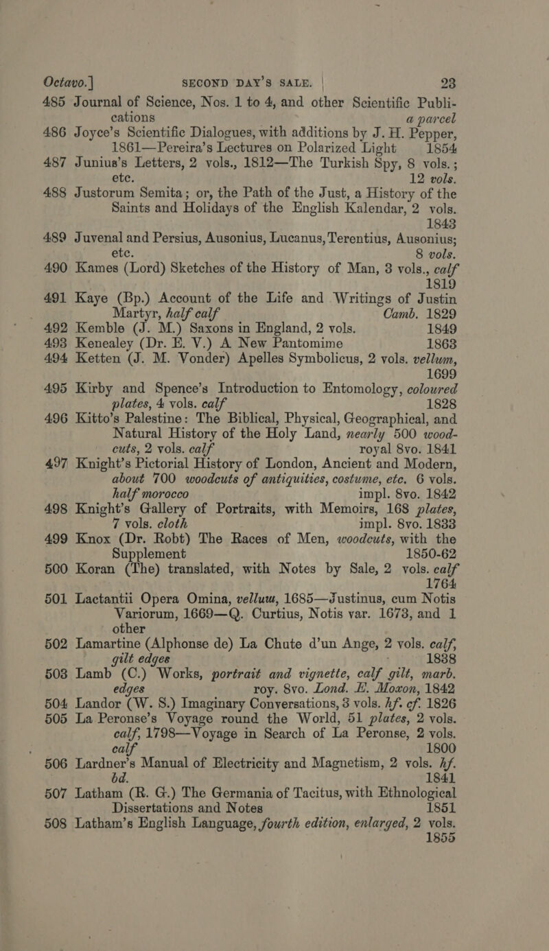 485 Journal of Science, Nos. 1 to 4, and other Scientific Publi- cations a parcel 486 Joyce’s Scientific Dialogues, with additions by J. H. Pepper, 1861—Pereira’s Lectures on Polarized Light 1854 487 Junius’s Letters, 2 vols., 1812—The Turkish Spy, 8 vols.; ete. 12 vols. 488 Justorum Semita; or, the Path of the Just, a History of the Saints and Holidays of the English Kalendar, 2 vols. 1843 489 Juvenal and Persius, Ausonius, Lucanus, Terentius, Ausonius; etc. 8 vols. 490 Kames (Lord) Sketches of the History of Man, 3 vols., calf 1819 491 Kaye (Bp.) Account of the Life and Writings of Justin | Martyr, half calf Camb. 1829 492 Kemble (J. M.) Saxons in England, 2 vols. 1849 493 Kenealey (Dr. E. V.) A New Pantomime 1863 494 Ketten (J. M. Vonder) Apelles Symbolicus, 2 vols. vellwm, 1699 495 Kirby and Spence’s Introduction to Entomology, coloured plates, 4 vols. calf 1828 496 Kitto’s Palestine: The Biblical, Physical, Geographical, and Natural History of the Holy Land, nearly 500 wood- cuts, 2 vols. calf royal 8vo. 1841 497 Knight’s Pictorial History of London, Ancient and Modern, about 700 woodcuts of antiquities, costume, ete. 6 vols. half morocco impl. 8vo. 1842 498 Knight’s Gallery of Portraits, with Memoirs, 168 plates, 7 vols. cloth impl. 8vo. 1888 499 Knox (Dr. Robt) The Races of Men, woodcuts, with the Supplement 1850-62 500 Koran (The) translated, with Notes by Sale, 2 vols. calf 1764 501 Lactantii Opera Omina, vellum, 1685—Justinus, cum Notis Variorum, 1669—Q. Curtius, Notis var. 1673, and 1 other 502 Lamartine (Alphonse de) La Chute d’un Ange, 2 vols. calf, gilt edges 18388 5038 Lamb (C.) Works, portrait and vignette, calf gilt, marb. edges roy. 8vo. Lond. H. Moxon, 1842 504 Landor (W. 8S.) Imaginary Conversations, 3 vols. hf. cf. 1826 505 La Peronse’s Voyage round the World, 51 plates, 2 vols. calf, 1798—Voyage in Search of La Peronse, 2 vols. calf 1800 506 Lardner’s Manual of Electricity and Magnetism, 2 vols. Af. : bd. 1841 507 Latham (R. G.) The Germania of Tacitus, with Ethnological Dissertations and Notes 1851 508 Latham’s English Language, fourth edition, enlarged, 2 vols. 1855