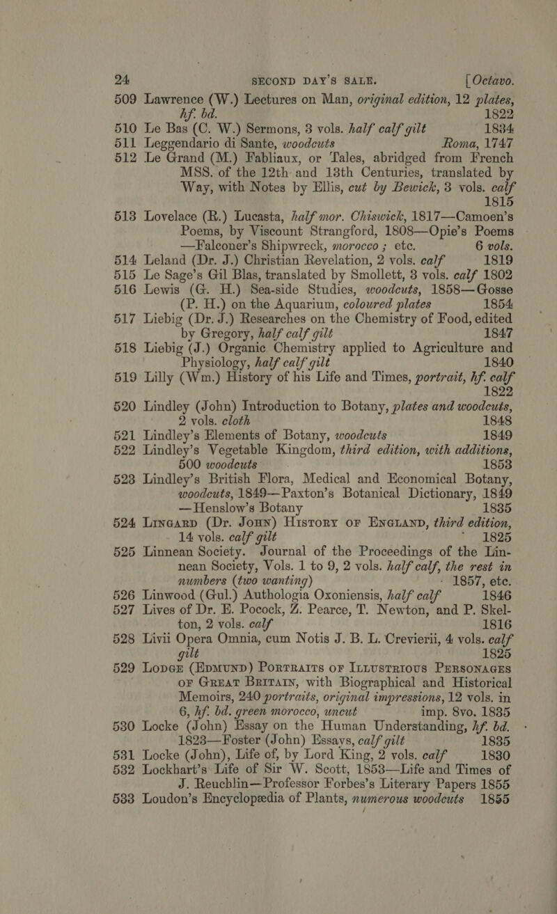 509 Lawrence id Lectures on Man, original edition, 12 plates, hf. 1822 510 Le Bas c. WwW) Sermons, 3 vols. half calf gilt 1834 511 Leggendario di Sante, woodeuts Roma, 1747 512 Le Grand (M.) Fabliaux, or Tales, abridged from French MSS. of the 12th and 13th Centuries, translated by Way, with Notes by Ellis, eut by Bewick, 3 vols. calf 1815 513 Lovelace (R.) Lucasta, half mor. Chiswick, 1817—Camoen’s Poems, by Viscount Strangford, 1808—Opie’s Poems —Falconer’s Shipwreck, morocco ; ete. 6 vols. 514 Leland (Dr. J.) Christian Revelation, 2 vols. calf 1819 515 Le Sage’s Gil Blas, translated by Smollett, 3 vols. calf 1802 516 Lewis (G. H.) Sea-side Studies, woodcuts, 1858—Gosse (P. H.) on the Aquarium, coloured plates 1854 517 Liebig (Dr. J.) Researches on the Chemistry of Food, edited by Gregory, half calf gilt 1847 518 Liebig (J.) Organic Chemistry applied to Agriculture and Physiology, half calf gilt 1840 519 Lilly (Wm.) History of “td Life and Times, portrait, hf. calf 1822 520 Lindley (John) Introduction to Botany, plates and woodcuts, 2 vols. cloth 1848 521 Lindley’s Elements of Botany, woodcuts 1849 522 Lindley’s Vegetable Kingdom, third edition, with additions, 500 woodcuts 1853 523 Lindley’s British Flora, Medical and Economical Botany, woodcuts, 1849—Paxton’s Botanical Dictionary, 1849 —Henslow’s Botany 1835 524 Linearp (Dr. Jonn) History or Eneuann, third edition, 14 vols. calf gilt * 1825 525 Linnean Society. Journal of the Proceedings of the Lin- nean Society, Vols. 1 to 9, 2 vols. half calf, the rest in numbers (two wanting) - 1857, ete. 526 Linwood (Gul.) Authologia Oxoniensis, half calf 1846 527 Lives of Dr. E. Pocock, VA Pearce, T. N ewton, and P. Skel- ton, 2 vols. calf 1816 528 Livii Opera Omnia, cum Notis J. B. L. Crevierii, 4 vols. calf alt 1825 529 Loner (Epmunp) Porrratts or Intustrious PERsONAGES oF Great Brivarn, with Biographical and Historical Memotrs, 240 portraits, original impressions, 12 vols. in 6, hf. bd. green morocco, uncut imp. 8vo, 1835 5380 Locke (J ohn) Essay on the Human Understanding, Af. bd. 1823—Foster (John) Essays, calf gilt 1835 531 Locke (John), Life of, by Lord King, 2 vols. calf 1830 532 Lockhart’s Life of Sir W. Scott, 1853—Life and Times of J. Reuchlin—Professor Forbes’s Literary Papers 1855 583 Loudon’s Encyclopeedia of Plants, numerous woodcuts 1855