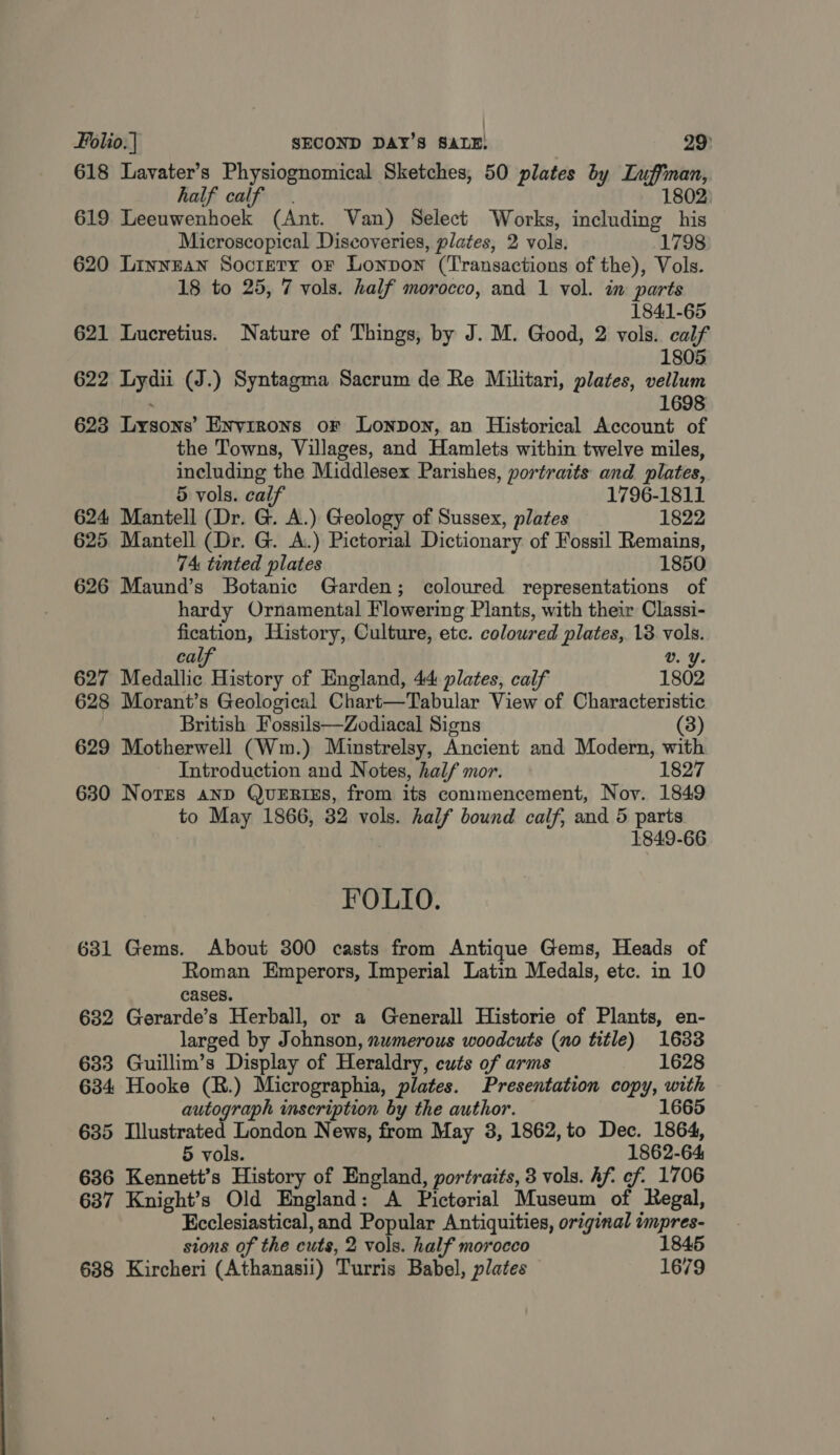 618 Lavater’s Physiognomical Sketches, 50 plates by Luffman, half calf 1802 619 Leeuwenhoek (Ant. Van) Select Works, including his Microscopical Discoveries, plates, 2 vols. 1798 620 Linnean Socrery or Lonpon (Transactions of the), Vols. 18 to 25, 7 vols. half morocco, and 1 vol. im parts 1841-65 621 Lucretius. Nature of Things, by J. M. Good, 2 vols. calf 1805 622 Lydii (J.) Syntagma Sacrum de Re Militari, plates, vellum 1698 623 Lysons’ Environs oF Lonpon, an Historical Account of the Towns, Villages, and Hamlets within twelve miles, including the Middlesex Parishes, portraits and plates, 5 vols. calf 1796-1811 624 Mantell (Dr. G. A.) Geology of Sussex, plates 1822 625 Mantell (Dr. G. A.) Pictorial Dictionary of Fossil Remains, 74: tinted plates 1850 626 Maund’s Botanic Garden; coloured representations of hardy Ornamental Flowering Plants, with their Classi- fication, History, Culture, etc. coloured plates, 138 vols. calf v. Y. 627 Medallic History of England, 44 plates, calf 1802 628 Morant’s Geological Chart—Tabular View of Characteristic British Fossils—Zodiacal Signs (3) 629 Motherwell (Wm.) Minstrelsy, Ancient and Modern, with Introduction and Notes, half mor. 1827 630 Norrs anp QueERIEs, from its commencement, Noy. 1849 to May 1866, 32 vols. half bound calf, and 5 parts 1849-66 FOLIO. 631 Gems. About 300 casts from Antique Gems, Heads of Roman Emperors, Imperial Latin Medals, etc. in 10 cases. 632 Gerarde’s Herball, or a Generall Historie of Plants, en- larged by Johnson, nwmerous woodcuts (no title) 1633 633 Guillim’s Display of Heraldry, cuts of arms 1628 634 Hooke (R.) Micrographia, plates. Presentation copy, with autograph mseription by the author. 1665 635 Illustrated London News, from May 3, 1862, to Dec. 1864, 5 vols. 1862-64 636 Kennett’s History of England, portraits, 3 vols. Af. ef. 1706 637 Knight’s Old England: A Pictorial Museum of Regal, Ecclesiastical, and Popular Antiquities, original impres- sions of the cuts, 2 vols. half morocco 1845 638 Kircheri (Athanasii) Turris Babel, plates 1679