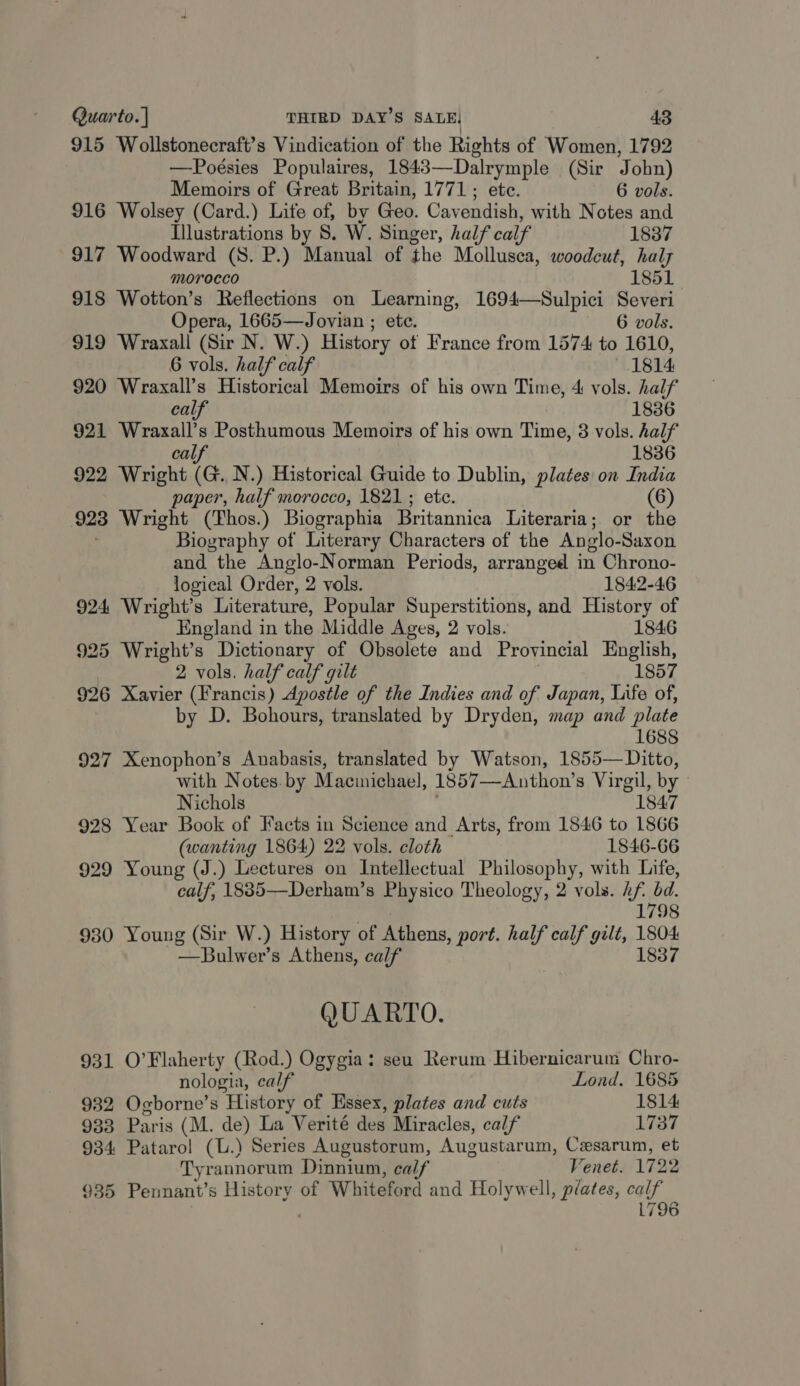 915 Wollstonecraft’s Vindication of the Rights of Women, 1792 —-Poésies Populaires, 1843—Dalrymple (Sir John) Memoirs of Great Britain, 1771; ete. 6 vols. 916 Wolsey (Card.) Life of, by Geo. Cavendish, with Notes and Illustrations by S. W. Singer, half calf 1837 917 Woodward (S. P.) Manual of the Mollusca, woodcut, haly morocco 1851 918 Wotton’s Reflections on Learning, 1694—Sulpici Severi Opera, 1665—Jovian ; ete. 6 vols. 919 Wraxall, (Sir N. W.) History of France from 1574 to 1610, 6 vols. half calf 1814. 920 Wraxall’s Historical Memoirs of his own Time, 4 vols. half calf 1836 921 as, s Posthumous Memoirs of his own Time, 8 vols. half 1836 922 Wright (a. N.) Historical Guide to Dublin, plates on India paper, half morocco, 1821 ; ete. (6) 9238 Wright (Thos.) Biographia Britannica Literaria; or the Biography of Literary Characters of the Anglo- Saxon and the Anglo-Norman Periods, arranged in Chrono- logical Order, 2 vols. 1842-46 924 Wright’s Literature, Popular Superstitions, and History of England in the Middle Ages, 2 vols. 1846 925 Wright’s Dictionary of Obsolete and Provincial English, 2 vols. half calf gilt 1857 926 Xavier (Francis) Apostle of the Indies and of Japan, Life of, by D. Bohours, translated by Dryden, map and plate 1688 927 Xenophon’s Auabasis, translated by Watson, 1855— Ditto, with Notes. by Maciichael, 1857—Anthon’s Virgil, by Nichols 1847 928 Year Book of Facts in Science and Arts, from 1546 to 1866 (wanting 1864) 22 vols. cloth 1846-66 929 Young (J.) Lectures on Intellectual Philosophy, with Life, calf, 1885—Derham’s Physico Theology, 2 vols. / uy bd. 1798 930 Young (Sir W.) History of Athens, port. half calf gilt, 1804 —Bulwer’s Athens, calf 1837 QUARTO. 931 O’Flaherty (Rod.) Ogygia: seu Rerum Hibernicarum Chro- nologia, calf Lond. 1685 932 Ogborne’s History of Essex, plates and cuts 1814 933 Paris (M. de) La Verité des Miracles, calf 1737 934 Patarol (L.) Series Augustorum, Augustarum, Ceesarum, et Tyrannorum Dinnium, calf Venet. 1722 935 Pennant’s History of Whiteford and Holywell, plates, calf 1796