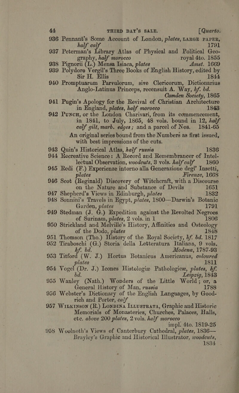 936 Pennant’s Some Account of London, plates, LARGE PAPER, half calf 1791 937 Peterman’s Library Atlas of Physical and Political Geo- graphy, half morocco royal 4to. 1855 938 Pignorii (L.) Mensa Isiaca, plates Amst. 1669 939 Polydore Vergil’s Three Books of English History, celte by Sir H. Ellis &gt;} 1844: 940 Promptuarum Parvulorum, sive Clericorum, Dictionarius Anglo-Latinus Princeps, recensuit A. Way, hf. bd. Camden Society, 1865 941 Pugin’s Apology for the Revival of Christian Architecture in England, plates, half morocco 1843 942 Punon, or the London Charivari, from its commencement, in 1841, to July, 1865, 48 vols. bound in 12, half calf gilt, marb. edges; and a parcel of Nos. 1841-65 An original series bound from the Numbers as first issued, with best impressions of the cuts. 943 Quin’s Historical Atlas, half russia 1836 944 Recreative Science: A Record and Remembrancer of Intel- lectual Observation, woodcuts, 3 vols. half calf 1860 5 Redi (F.) Experienze intorno alla Generazione deg!’ Insetti, plates Firenze, 1668 946 Scot (Reginald) Discovery of Witchcraft, with a Discourse on the Nature and Substance of Devils 1651 947 Shepherd’s Views in Edinburgh, plates 1832 948 Sonnini’s Travels in Egypt, plates, 1800—Darwin’ s Botanic Garden, plates 1791 949 Stedman (J. G) Expedition against the Revolted Negroes of Surinam, plates, 2 vols. in 1 1806 950 Strickland and Melville’s History, Affinities and Osteology of the Dodo, plates «1848 951 Thomson (Tho.) History of the Royal Society, Rf dd. 1817 952 Tiraboschi (G.) Storia della Letteratura Italiana, 9 vols. Af. bd. Modena, 1787-93 953 Titford (W. J.) Hortus Botanicus Americanus, coloured plates 1811 954 Vogel Ae J.) Icones Histologia Pathologice, plates, hf. Leipzig, 1843 955 Wanley (Nath.) Wonders of the Little World; or, a General History of Man, russia 1788 956 Webster’s Dictionary of the English Languages, by Good- rich and Porter, calf 957 WiLkrnson (R.) LonpDINA ILLUSTRATA, Graphic and Historic Memorials of Monasteries, Churches, Palaces, Halls, etc. above 200 plates, 2 vols. half morocco impl. 4to. 1819-25 958 Woolnoth’s Views of Canterbury Cathedral, plates, 1836— Brayley’s Graphic and Historical Illustrator, woodcuts, 1834 .