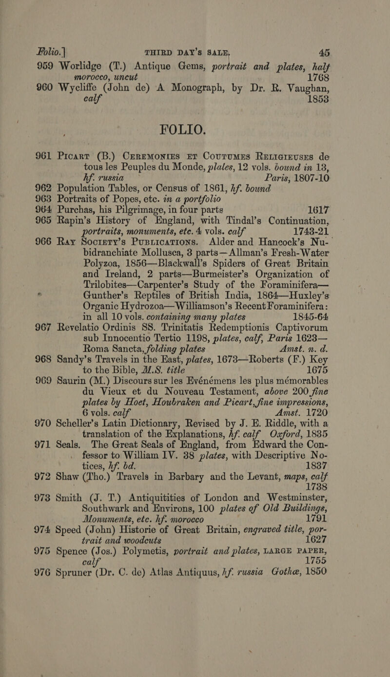 959 Worlidge (T.) Antique Gems, portrait and plates, sae 176 morocco, uncut 960 Wycliffe (J ohn de) A Monograph, by Dr. R. Valghen calf 1853 FOLIO. 961 Picart (B.) CEReMonrIES ET CourtumMEs ReELicrevses de tous les Peuples du Monde, plales, 12 vols. bound in 18, hf. russia Paris, 1807-10 962 Population Tables, or Census of 1861, hf. bound 963 Portraits of Popes, etc. in a portfolio 964 Purchas, his Pilgrimage, in four parts 1617 965 Rapin’s History of England, with Tindal’s Continuation, portraits, monuments, etc. 4 vols. calf 1743-21 966 Ray Socrpty’s Pusrications. Alder and Hanecock’s Nu-— bidranchiate Mollusca, 3 parts—Allman’s Fresh- Water Polyzoa, 1856—Blackwall’s Spiders of Great Britain and Ireland, 2 parts—Burmeister’s Organization of Trilobites—Carpenter’s Study of the Foraminifera—  Gunther’s Reptiles of British India, 1864—Huxley’s Organic Hydrozoa— Williamson’s Recent Foraminifera: in all 10 vols. containing many plates 1845-64 967 Revelatio Ordinis SS. Trinitatis Redemptionis Captivorum sub Innocentio Tertio 1198, plates, calf, Paris 1623— Roma Sancta, folding plates Amst. n. d. 968 Sandy’s Travels in the Hast, plates, 1673—Roberts (F.) Key to the Bible, JZ.8. title 1675 969 Saurin (M.) Discours sur les Evénémens les plus mémorables du Vieux et du Nouveau Testament, above 200 fine plates by Hoet, Houbraken and Picart, fine impressions, 6 vols. calf Amst. 1720 970 Scheller’s Latin Dictionary, Revised by J. E. Riddle, with a translation of the Explanations, Af calf Ozford, 1835 971 Seals. The Great Seais of England, from Edward the Con- fessor to William LV. 38 plates, with eure No- tices, hf. bd. 837 972 Shaw (Tho.) Travels in Barbary and the Levant, maps, eal 1738 973 Smith (J. T.) Antiquitities of London and Westminster, Southwark and Environs, 100 plates of Old Buildings, Monuments, etc. hf. morocco 1791 974 Speed (John) Historie of Great Britain, engraved title, a trait and woodcuts 627 975 Spence (Jos.) Polymetis, portrait and plates, LARGE parm, calf’ 976 ane (Dr. C. de) Atlas Antiquus, hf: russia Gothe, 1850