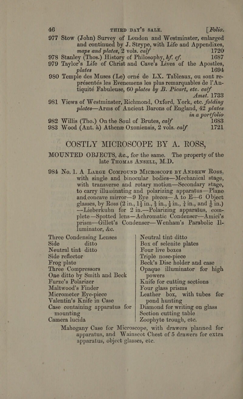 977 Stow (John) Survey of London and Westminster, enlarged and continued by J. Strype, with Life and Appendixes, maps and plates, 2 vols. calf 1720 978 Stanley (Thos.) History of Philosophy, Af. cf. — 1687 979 Taylor’s Life of Christ and Cave’s Lives of the Apostles, plates 1694 980 Temple des Muses (Le) orné de LX. Tableaux, ou sont re- présentés les Evenemens les plus remarquables de |’An- tiquité Fabuleuse, 60 plates by B. Picart, etc. calf | Amst. 1733 981 Views of Westminster, Richmond, Oxford, York, ete. folding plates—Arms of Ancient Barons of England, 42 plates in a portfolio 982 Willis (Tho.) On the Soul of Brutes, calf 1683 983 Wood (Ant. a) Athenz Oxoniensis, 2 vols. calf 1721 COSTLY MICROSCOPE BY A. ROSS, MOUNTED OBJECTS, &amp;c., for the same. The property of the late Toomas AnseLit, M.D 984 No.1. A Larar Compounp Microscore By ANDREW Ross, with single and binocular bodies—Mechanical stage, with transverse and rotary motion—Secondary stage, to carry illuminating and polarizing apparatus—Plane and concave mirror—9 Eye pieces—A to E—6 Object glasses, by Ross (2 in., 1} in., 3 in., }in., ¢in., and 4 in.) —-Lieberkuhn for 2 in.—Polarizing apparatus, com- plete —Spotted lens—Achromatic Condenser—Amici’s prism—Gillet’s Condenser—Wenham’s Parabolic L- luminator, &amp;e. Three Condensing Lenses Neutral tint ditto Side ditto Box of selenite plates Neutral tint ditto Four live boxes Side reflector Triple nose-piece Frog plate Beck’s Disc holder and case Three Compressors Opaque illuminator for high One ditto by Smith and Beck powers Furze’s Polarizer Knife for cutting sections Maltwood’s Finder Four glass prisms Micrometer Eye-piece Leather box, with tubes for Valentin’s Knife in Case pond hunting Case containing apparatus for | Diamond for writing on glass mounting . Section cutting table Camera lucida Zoophyte trough, ete. Mahogany Case for Microscope, with drawers planned for apparatus, and Wainscot Chest of 5 drawers for extra apparatus, object glasses, ete.