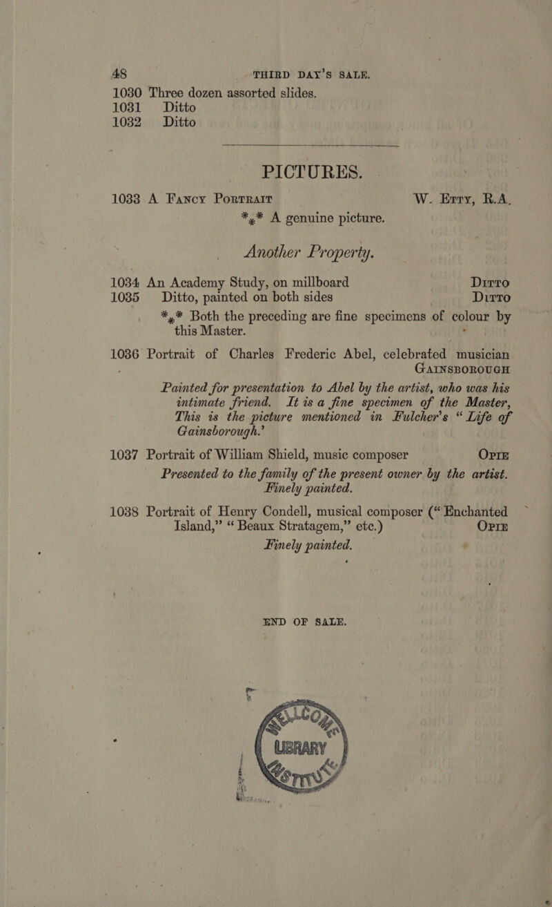 1030 Three dozen assorted slides. 1031 Ditto 1032 Ditto PICTURES. 1038 A Fancy Porrrair W. Erry, R.A. *.* A genuine picture. Another Property. 1034 An Academy Study, on millboard Dirro 1035 Ditto, painted on both sides Dirto *,* Both the preceding are fine specimens of cpicur by this Master. 1086 Portrait of Charles Frederic Abel, celebrated musician GAINSBOROUGH Painted for presentation to Abel by the artist, who was his intimate friend. Itisa fine specimen of the Master, This is the picture mentioned in Fulcher’s “ Life of Gainsborough.’ 1037 Portrait of William Shield, music composer OPIE Presented to the family of the present owner by ihe artist. Finely painted. 1088 Portrait of Henry Condell, musical composer (“ Enchanted Island,” “ Beaux Stratagem,” etc.) OPIE Finely painted. iL 