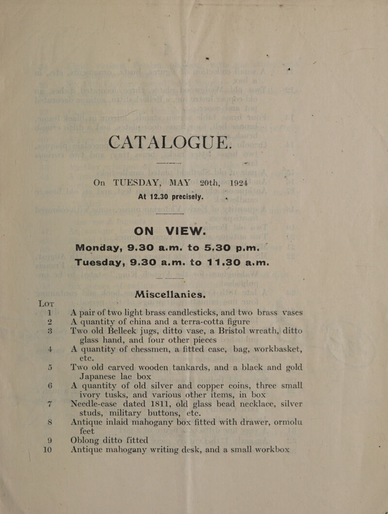 CATALOGUE. —— oe ” On TUESDAY, MAY 20th, 1924 At 12.30 precisely. i ON VIEW. Monday, 9.30 a.m. to 5,30 p.m. | Tuesday, 9.30 a.m. to 11.30 a.m. Miscellanies. 1 A pair of two light brass candlesticks, and two brass vases 2 A quantity of china and a terra-cotta figure 3 Two old Belleek jugs, ditto vase, a Bristol wreath, ditto glass hand, and four other pieces 4. A quantity of chessmen, a fitted case, bag, workbasket, etc. 5 Two old carved wooden tankards, and a black and gold Japanese lac box 6 A quantity of old silver and copper coins, three small ivory tusks, and various other items, in box 7 Needle-case dated 1811, old glass bead necklace, silver studs, military buttons, etc. 8 Antique inlaid mahogany box fitted with drawer, ormolu feet 9 Oblong ditto fitted 10 Antique mahogany writing desk, and a small workbox