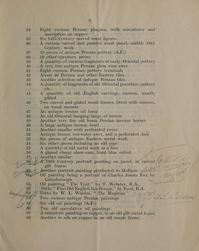 34 Hight curious Persian plaques, with miniatures and inscription on copper 35 Six 14th Century carved wood figures 36 A curious carved and painted wood panel, middle 16th Century work 37 12 pieces of antique Persian pottery (A.F.) 38 12 other specimen. pieces 39 A quantity of various fragments of early Oriental pottery AO A very fine.antique Persian glass wine ewer Al Eight curious Persian pottery terminals 42 About 40 Persian and other Kastern tiles 43 Another selection of antique Persian tiles AA A quantity of fragments of old Oriental porcelain, pottery etc. A5 A quantity of old English carvings, various, mostly gilded AG Two carved and gilded wood frames, fitted with mirrors, on wood mounts AZ An antique bronze oil lamp A8 An old Oriental hanging lamp, of bronze 49 Another very fine old brass Persian incense burner 50 A large antique bronze bowl 51 Another smaller with perforated cover 52 Antique bronze rosewater ewer, and a perforated dish 53 Six pieces of antique Eastern metal work 54 Six other pieces including an old pipe 55 A quantity of old metal work in a box 56 A glazed ebony show-case, lined blue velvet A op Another similar /) Voth Century portrait painting on panel, m carved, Wi ge | oilt frame. van ps. 2 Ate portrait painting attributed to Holbein Me, Oil painting being a portrait of Charles James row dusts Gainsborough 61 Oil painting “ The Visit”? by T. Webster, R.A. hs a Ditto * Fine Old English Gentleman,” by Faed, R.A. Ditto by W. L. Windus, “‘ The Magician ”’ Two curious antique Persian paintings Six old oil paintings (A.F.) Two old speculative oil paintings A miniature painting on copper, in an old gilt metal frame Another in oils on copper in an old maple frame Ff 