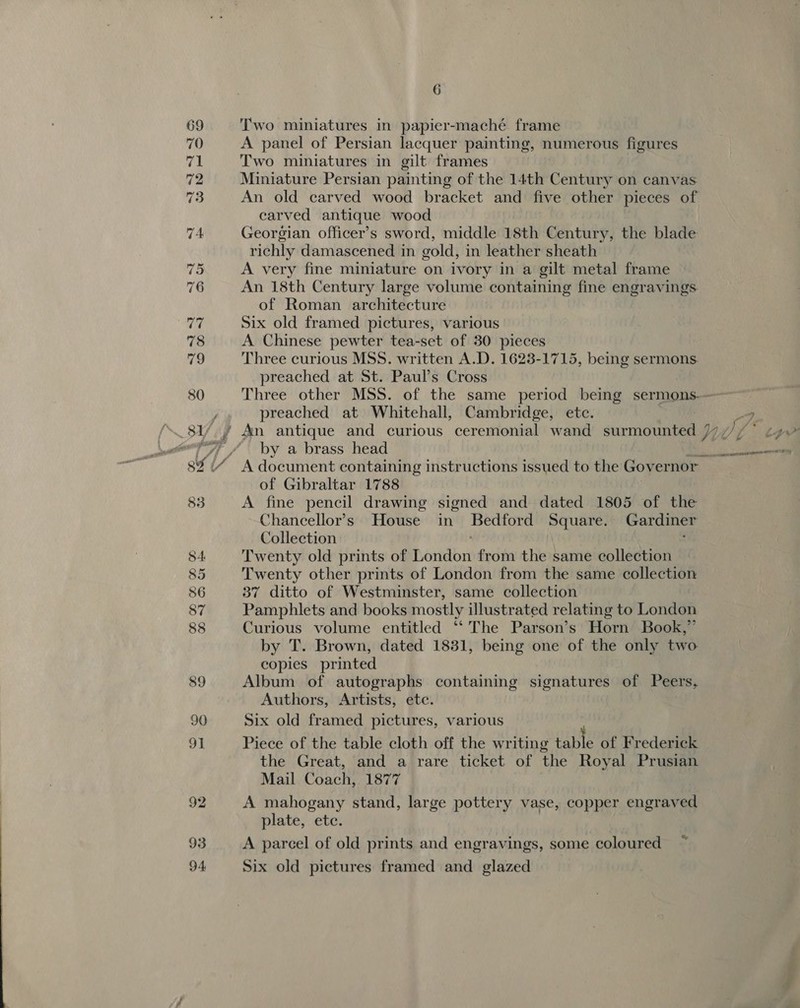 93 Two miniatures in papier-maché frame A panel of Persian lacquer painting, numerous figures Two miniatures in gilt frames Miniature Persian painting of the 14th Century on canvas An old carved wood bracket and five other pieces of carved antique wood Georgian officer’s sword, middle 18th Century, the blade richly damascened in gold, in leather sheath A very fine miniature on ivory in a gilt metal frame An 18th Century large volume containing fine engravings. of Roman architecture Six old framed pictures, various A Chinese pewter tea-set of 30 pieces Three curious MSS. written A.D. 1623-1715, being sermons preached at St. Paul’s Cross preached at Whitehall, Cambridge, ete. by a brass head of Gibraltar 1788 A fine pencil drawing signed and dated 1805 of the Chancellor's. House in Bedtore Square. » Gardiner Collection Twenty old prints of honidbr from the same collection Twenty other prints of London from the same collection 37 ditto of Westminster, same collection Pamphlets and books mostly illustrated relating to London Curious volume entitled ‘‘ The Parson’s Horn Book,” by T. Brown, dated 1831, being one of the only two copies printed Album of autographs containing signatures of Peers, Authors, Artists, etc. Six old framed pictures, various Piece of the table cloth off the writing Ha: of Frederick the Great, and a rare ticket of the Royal Prusian Mail Coach, 1877 A mahogany stand, large pottery vase, copper engraved plate, ete. A parcel of old prints and engravings, some coloured Six old pictures framed and glazed ee.