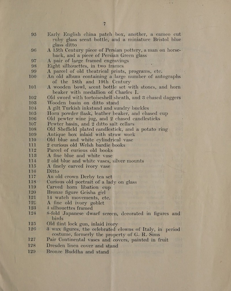 ri Karly English china patch box, another, a cameo cut ruby glass scent bottle, and a miniature Bristol blue glass ditto A 15th Century piece of Persian pottery, a man on horse- back, and a piece of Persian Green glass A pair of large framed engravings Hight silhouettes, in two frames A parcel of old theatrical prints, programs, etc. An old album containing a large number of autographs of the 18th and 19th Century A wooden bowl, scent bottle set with stones, and horn beaker with medallion of Charles I. Old sword with tortoiseshell sheath, and 3 chased bee Wooden basin on ditto stand A gilt Turkish inkstand and sundry buckles Horn powder flask, leather beaker, and chased cup Old pewter wine jug, and 2 chased candlesticks Pewter basin, and 2 ditto salt cellars Old Sheffield plated candlestick, and a potato ring Antique box inlaid with straw work Old blue and white cylindrical vase 2 curious old Welsh bardie books Parcel of curious old books A fine blue and white vase 2 old blue and white vases, silver mounts A finely carved ivory vase Ditto An old crown Derby tea set Curious old portrait of a lady on glass Carved horn libation cup Bronze figure Geisha girl 14 watch movements, ete. A fine old ivory goblet 4 silhouettes framed 8-fold Japanese dwarf screen, decorated in figures and birds Old flint lock gun, inlaid ivory 3 wax figures, the celebrated clowns of Italy, in period costume, formerly the property of G. R. Sims Pair Continental vases and covers, painted in fruit Dresden linen cover and stand Bronze Buddha and stand