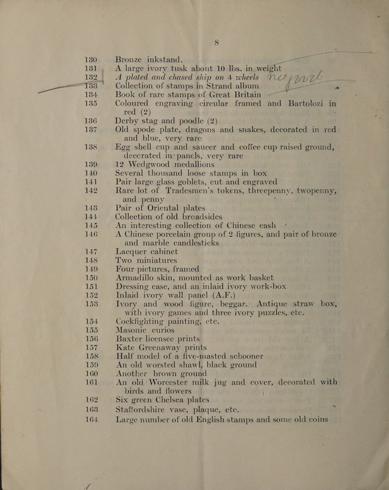 130 131 134 135 136 137 158 139 140 14] 142 145 144 145 146 LA7 148 149 150 151 152 1538 154 155 156 157 158 159 160 161 162 165 164 8 Bronze inkstand. _ aa A large ivory tusk about 10 lbs. in weight. y A plated and chased ship on 4 wheels V7 / i aA Collection of stamps in Strand album fe  Book of rare stamps of Great Britain Coloured engraving circular framed and Bartolozi in&gt; red (2) Derby stag and poodle (2) Old spode plate, dragons and snakes, decorated in red and blue, very rare Egg shell cup and saucer and coffee cup raised ground, deccrated in‘ panels, very rare 12 Wedgwood medallions Several thousand loose stamps in box Pair large glass goblets, cut and engraved Rare lot of Tradesmen’s tokens, threepenny, twopenny, and penny Pair of Oriental plates Collection of old broadsides An interesting collection of Chinese cash A Chinese porcelain group of 2 figures, and pair of bronze and marble candlesticks Lacquer cabinet Two miniatures Four pictures, framed Armadillo skin, mounted as work basket Dressing case, and an inlaid ivory work- es Inlaid ivory wall panel (A.F-.) Ivory and wood figure, beggar. dnabierna straw box, with ivory games and three ivor y puzzles, ete. Cockfighting painting B ete; Masonic curios Baxter licensee prints Kate Greenaway prints | Half model of a five-masted schooner An old worsted shawl, black ground Another brown ground An old Worcester milk jug and cover, decorated with birds and flowers Staffordshire vase, plaque, ete. Large number of old English stamps and some old coins