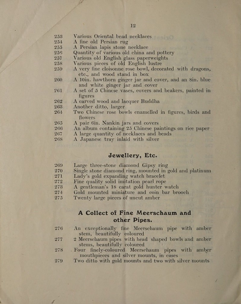 Various Oriental bead necklaces A fine old Persian rug A Persian lapis stone necklace Quantity of various old china and pottery Various old English glass paperweights Various pieces of old English lustre A very fine cloisonne rose bowl, decorated with dragons, etc., and wood stand in box A 10in. hawthorn ginger jar and cover, and an 8in. blue and white ginger jar and cover A set of 5 Chinese vases, covers and beakers, painted in figures A carved wood and lacquer Buddha Another ditto, larger } Two Chinese rose bowls enamelled in figures, birds and flowers A pair 6in. Nankin jars and covers An album containing 25 Chinese paintings on rice paper A large quantity of necklaces and beads A Japanese tray inlaid with silver Jewellery, Etc. Large three-stone diamond Gipsy ring Single stone diamond ring, mounted in gold and platinum Lady’s gold expanding watch bracelet Kine quality solid imitation pear] rope A gentleman’s 18 carat gold hunter watch Gold mounted miniature and coin bar brooch Twenty large pieces of uncut amber A Collect of Fine Meerschaum and other Pipes. An exceptionally fine Meerschaum pipe with amber stem, beautifully coloured 2 Meerschaum pipes with head shaped bowls and amber stems, beautifully coloured mouthpieces and silver mounts, in cases Two ditto with gold mounts and two with silver mounts