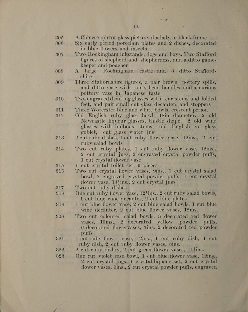 305 306 307 308 509 310 311 312 3138 314 14 A Chinese mirror glass picture of a lady in black frame Six early period porcelain plates and 2 dishes, decorated in blue flowers and insects Two Rockingham inkstands, dogs and boys. Two Stafford figures of shepherd and shepherdess, and a ditto game- keeper and poacher A large Rockingham castle and 3 ditto Stafford- shire Three Staffordshire figures, a pair brown pottery spills, and ditto vase with ram’s head handles, and a curious pottery vase in Japanese taste Two engraved drinking glasses with tear stems and folded feet, and pair small cut glass decanters and stoppers Three Worcester blue and white bowls, crescent period Old English ruby glass bowl, 18in. diameter. 2 old Newcastle liqueur glasses, thistle shape. 2 old wine glasses with bulbous stems, old English cut glass goblet, eut glass water jug g cut ruby dishes, l.cut ruby flower vase, 12ins., 2 cut ruby salad bowls Two cut ruby plates, 1 cut ruby flower vase, 12ins., 2 cut crystal jugs, 2 engraved crystal powder puffs, 1 cut crystal flower vase 1 cut crystal toilet set, 9 pieces Two cut crystal flower vases, 9ins., 1 cut crystal salad bowl, 2 engraved crystal powder puifs, 1 cut crystal flower vase, 14Jins., 2 cut crystal jugs Two cut ruby dishes One cut ruby flower vase, 12tins., 2 cut ruby salad bowls, 1 cut blue wine decanter, 2 cut blue plates 1 cut blue flower vase, 2 cut blue salad bowls, 1 cut blue wine decanter, 2 cut blue flower vases, 12ins. Two cut coloured salad bowls, 3 decorated red flower vases, l0ins., 2 decorated yellow. powder puffs, G decorated flowervases, 7ins. 2 decorated red powder pulfs | 1 cut ruby flower vase, 12ins., 1 cut ruby dish, 1 cut ruby dish, 2 cut ruby flower vases, Sins. 2 cut ruby dishes, 2 cut green flowery vases, 11dins. One cut violet rose bowl, 1 cut blue flower vase, 12ins., 2 cut erystal jugs, 1 erystal liqueur set, 2 cut crystal flower vases, 9ins., 2 cut crystal powder puffs, engraved