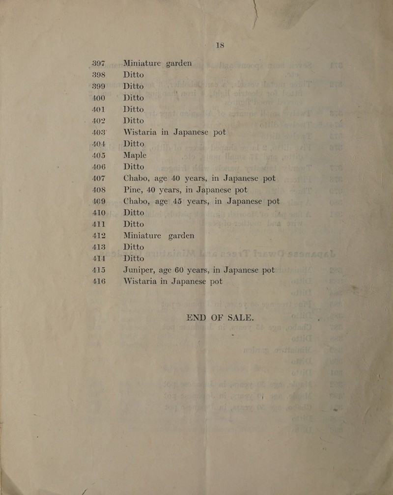      Rae enoode fie : a : F 397. Miniature Barre a i ; 398 Ditto) - ger. eae ee 3 pat *399 Ditto. Saree sbladaty ¢ eae esr rs a S os 2ardel aio enh ponte iio oF eain eas MOO SS DTLEO ST. &lt;P os ena yo pois ONY i vate AOT Ditto ‘¥ ptt } ene i) el 4 eit Ips nS ifs! ee (aie J pe 2 4a ; 402 Ditto fp a? a ~~ fn vt Te 403° Waban in - Japanese pot ae, pa04 +. _ Ditto o4ditea ten al eh scaedornt &amp; oo 405 Maple . .O19 me sit Hite YL i | , 406 ~~ —~‘Ditto evens (ih iad dloniag agent mp) ' 407 Chabo, age. 40 years, in Japanese pot ay zy 408 Pine, 40 years, in Japanese pot); gs, ae Pi pe “¢ 409 Chabo, age’ 45. years, in 1 Japanese’ pot is Aw? 410, Ditto | lodeier SM | ialh deeooie tes uber onmil £2) an en Poe 412 Miniature gardenygy yo 7  als _Ditho ini na ‘ 7 a &gt;it Cece, | Al5 Juniper, age 60 years, in ae 416 Wistaria in Japanese POUGeA., aN sean oti &gt;   des oeactl : c i) ets. | reanign, 0S ogi ofemae . hes SES ent aV% Bi, | 18. - i ; ey) : nubl PIRI 0G. es tae te Me Ui d ee leh 4 F vy be ‘ ee if - ‘ia ’ i. vee rd 7 a* . ce 