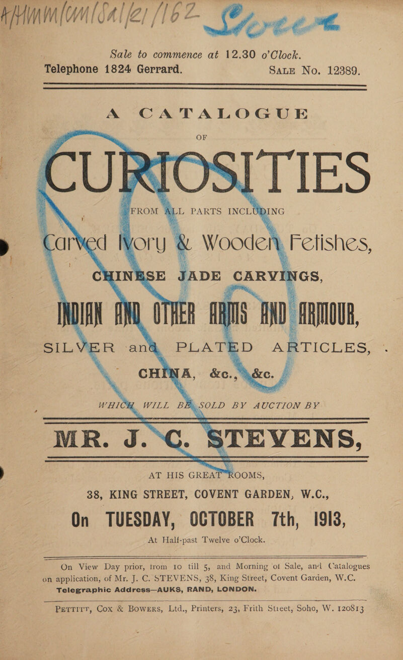    A CATALOGUE I TIES Al L PARTS INCLU DING Wooden | ' bFetishes, HINESE JADE at IGS,     AT HIS GREA Booms, 38, KING STREET, COVENT GARDEN, W.C., On TUESDAY, OCTOBER 7th, 1913, At Half-past Twelve o’Clock.  On View Day prior, trom to till 5, and Morning ‘ot Sale, and Catalogues on application, of Mr. J. C. STEVENS, 38, King Street, Covent Garden, W.C. Telegraphic Address—AUKS, RAND, LONDON.   Pettirr, Cox &amp; Bowers, Ltd., Printers, 23, Frith Street, Soho, W. 120813