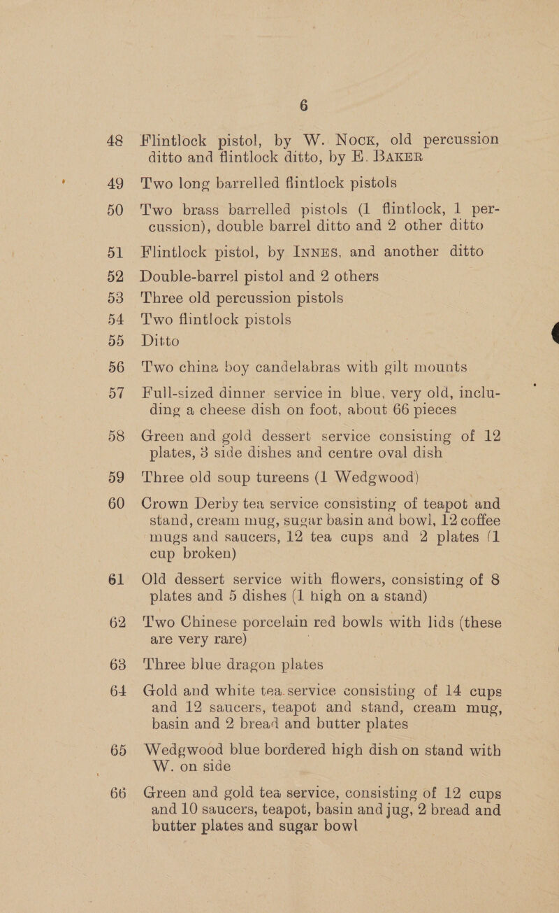 48 49 50 dL 52 53 54 D5 56 57 58 59 60 61 62 63 64 65 66 6 Flintlock pistol, by W. Nock, old percussion ditto and flintlock ditto, by EH. BAKER Two long barrelled flintlock pistols Two brass barrelled pistols (1 flintlock, 1 per- cussion), double barrel ditto and 2 other ditto Flintlock pistol, by Inns, and another ditto Double-barrel pistol and 2 others ; Three old percussion pistols T'wo flintlock pistols Ditto Two china boy candelabras with gilt mounts Full-sized dinner service in blue, very old, inclu- ding a cheese dish on foot, about 66 pieces Green and gold dessert service consisting of 12 plates, 3 side dishes and centre oval dish Three old soup tureens (1 Wedgwood) Crown Derby tea service consisting of teapot and stand, cream mug, sugar basin and bowl, 12 coffee ‘mugs and saucers, 12 tea cups and 2 plates (1 cup broken) Old dessert service with flowers, consisting of 8 plates and 5 dishes (1 high on a stand) Two Chinese porcelain red bowls with lids (these are very rare) | Three blue dragon plates Gold and white tea.service consisting of 14 cups and 12 saucers, teapot and stand, cream mug, basin and 2 bread and butter plates Wedgwood blue bordered high dish on stand with W. on side Green and gold tea service, consisting of 12 cups and 10 saucers, teapot, basin and jug, 2 bread and butter plates and sugar bowl