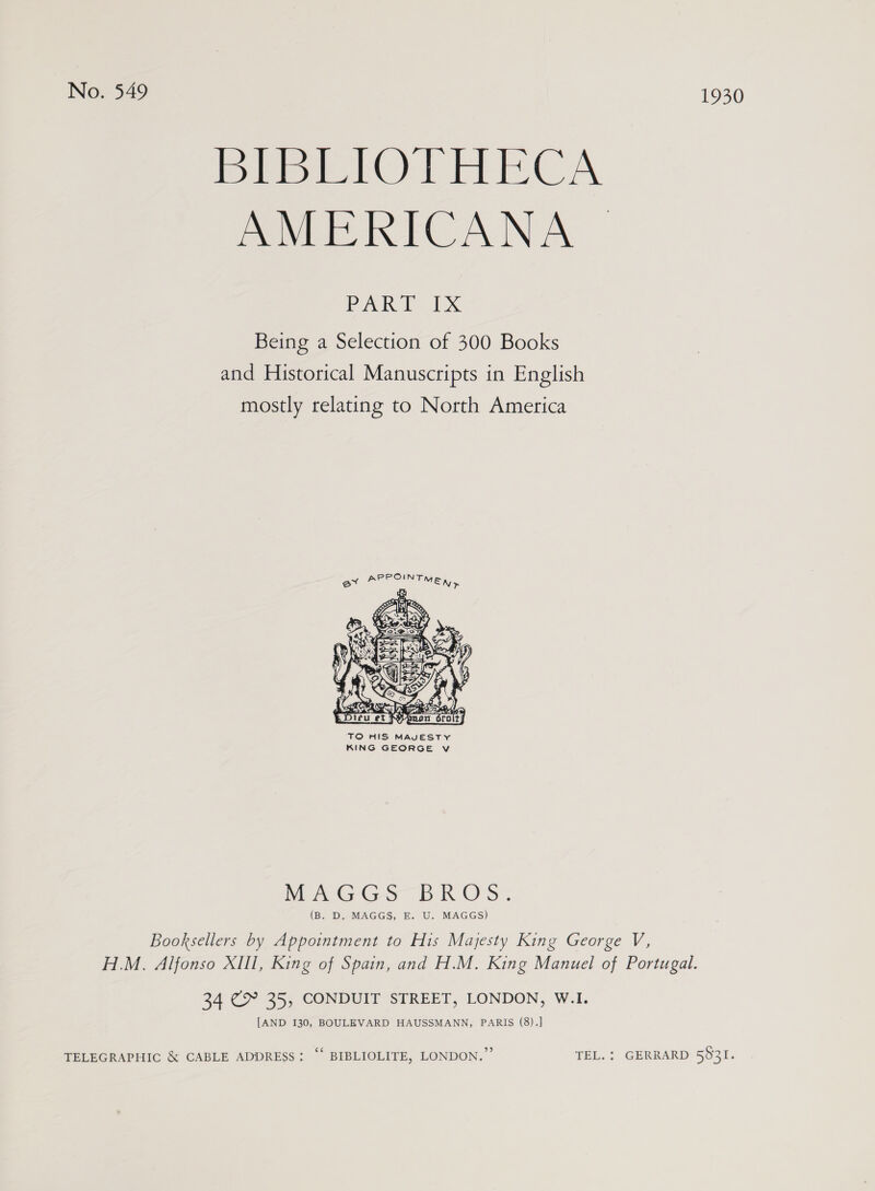 BreiLiOlHECA AMERICANA PARP xX Being a Selection of 300 Books and Historical Manuscripts in English mostly relating to North America  TO HIS MAVESTY KING GEORGE v WeAGGS BROS. (Ba DeEMAGGS, bai. MAGES) Booksellers by Appointment to His Majesty King George V, H.M. Alfonso XIll, King of Spain, and H.M. King Manuel of Portugal. 34 (> 35, CONDUIT STREET, LONDON, W.I. [AND I30, BOULEVARD HAUSSMANN, PARIS (8).] TELEGRAPHIC &amp; CABLE ADDRESS: “‘ BIBLIOLITE, LONDON.’ TEL. : GERRARD 5831.