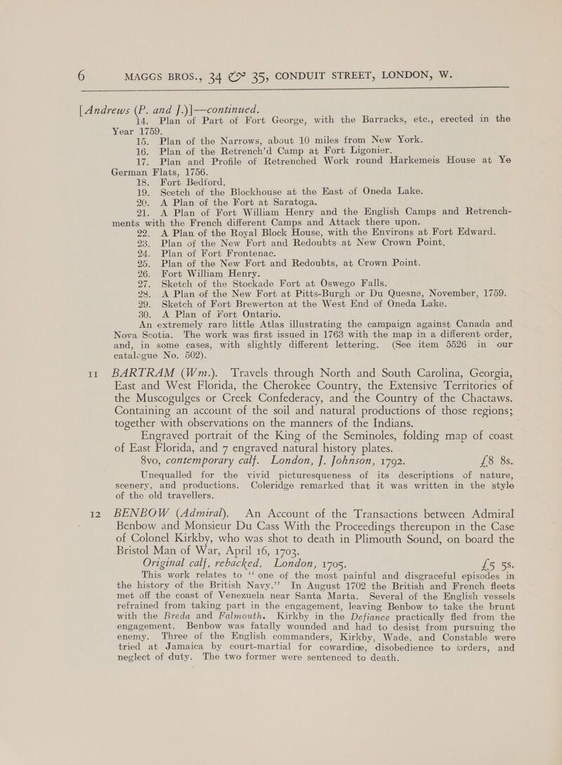  Il I2 Plan of Part of Fort George, with the Barracks, etc., erected in the Year 1759. 15. Plan of the Narrows, about 10 miles from New York. 16. Plan of the Retrench’d Camp at Fort Ligonier. 17. Plan and Profile of Retrenched Work round Harkemeis House at Ye German Flats, 1756. 18. Fort Bedford. 19. Scetch of the Blockhouse at the East of Oneda Lake. 20. &lt;A. Plan of the Fort at Saratoga. 21. A Plan of Fort William Henry and the English Camps and Retrench- ments with the French different Camps and Attack there upon. 22. A Plan of the Royal Block House, with the Environs at Fort Edward. 23. Plan of the New Fort and Redoubts at New Crown Point, 24. Plan of Fort Frontenac. 95. Plan of the New Fort and Redoubts, at Crown Point. 26. Fort William Henry. 27. Sketch of the Stockade Fort at Oswego Falls. 98, &lt;A Plan of the New Fort at Pitts-Burgh or Du Quesne, November, 1759. 29. Sketch of Fort Brewerton at the West End of Oneda Lake. 30. &lt;A Plan of Fort Ontario. An extremely rare little Atlas illustrating the campaign against Canada and Nova Scotia. The work was first issued in 1763 with the map in a different order, and, in some cases, with slightly different lettering. (See item 5526 in our catale gue No. 502). BARTRAM (Wm.). Travels through North and South Carolina, Georgia, East and West Florida, the Cherokee Country, the Extensive Toone of the Muscogulges or Creek Confederacy, and the Country of the Chactaws. Containing an account of the soil and natural productions of those regions; together with observations on the manners of the Indians. Engraved portrait of the King of the Seminoles, folding map of coast of East Florida, and 7 engraved natural history plates. 8vo, contemporary calf. London, J. Johnson, 1792. pic) pokes Unequalled for the vivid picturesqueness of its descriptions of nature, scenery, and productions. Coleridge remarked that it was written in the style of the old travellers. BENEOW (Admiral). An Account of the Transactions between Admiral Benbow and Monsieur Du Cass With the Proceedings thereupon in the Case of Colonel Kirkby, who was shot to death in Plimouth Sound, on board the Original calf, rebacked. London, 1705. se This work relates to ‘‘ one of the ee painful and disgraceful episodes in the history of the British Navy.’ In August 1702 the British and French fleets met off the coast of Venezuela near Santa Marta. Several of the English vessels. refrained from taking part in the engagement, leaving Benbow to take the brunt with the Breda and Falmouth. Kirkby in the Defiance practically fled from the engagement. Benbow was fatally wounded and had to desist from pursuing the enemy. Three of the English commanders, Kirkby, Wade, and Constable were tried at Jamaica by court-martial for cowardice, disobechence to forders, and neglect of duty. The two former were sentenced ve death.