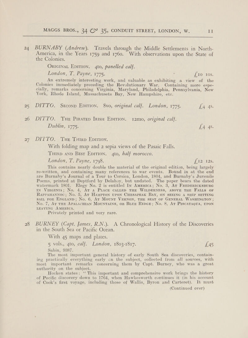  26 a] 28 America, in the Years 1759 and 1760. With observations upon the State of the Colonies. ORIGINAL Epirion. 4to, panelled calf. London, T. Payne, 1775. ; iO” 10S. An extremely interesting work, and valuable as exhibiting a view of the Colonies immediately preceding the Revolutionary War. Containing more espe- cially, remarks concerning Virginia, Maryland, Philadelphia, Pennsylvania, New York, Rhode Island, Massachusets Bay, New Hampshire, etc. DITTO. Ssconp Epirion. 8vo, original calf. London, 1775. ae As. DITTO. ‘Tue Prratep Irish Epirion. 12mo, original calf. Dublin, 1775. £4 4s. DITTO... Tas, mien. EDITION. With folding map and 2 sepia views of the Pasaic Falls. THIRD AND Best Epition. 4to, half morocco. | London, T. Payne, 1798. iat 2s: This contains nearly double the material of the original edition, being largely re-written, and containing many references to war events. Bound in at the end are Burnaby’s Journal of a Tour to Corsica, London, 1804, and Burnaby’s Juvenile Poems, printed at Deptford by Delahoy, but undated. The paper bears the dated watermark 1801. Elegy No. 2 is entitled In America; No. 3, At FREDERICKSBURG IN VrreiInts; No. 4, At aA PLACE CALLED THE WILDERNESS, ABOVE THE FALLS OF RapraHannoc; No. 5, At Hampton upon CHESAPEAK BAY, ON SEEING A SHIP SETTING sAIL FoR Eineranp; No. 6, At Mount VERNON, THE SEAT OF GENERAL WASHINGTON ; No. 7, Art tHE APPALACHIAN MounrtTaIns, on Buur Ripce; No. 8, At PiscaTaqua, UPON LEAVING AMERICA. Privately printed and very rare. BURNEY (Capt. James, R.N.). A Chronological History of the Discoveries in the South Sea or Pacific Ocean. With 45 maps and plates. 5 vols., 4to, calf. London, 1803-1817. £45 Sabin, 9387. The most important general history of early South Sea discoveries, contain- ing practically everything early cn the subject, collected from all sources, with most important remarks concerning them by Capt. Burney, who was a great authority on the subject. Hocken states: ‘‘ This important and comprehensive work brings the history of Pacific discovery down to 1764, when Hawkesworth continues it (in his account of Cook’s first voyage, including those of Wallis, Byron and Carteret). It must