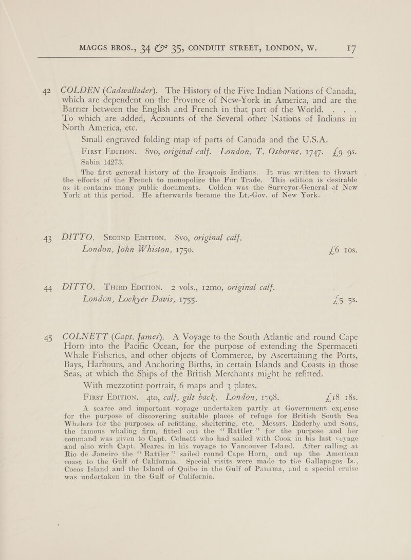 42 43 44 &gt; MAGGS BROS., 34 cS 35, CONDUIT STREET, LONDON, W. ry COLDEN (Cadwallader). The History of the Five Indian Nations cf Canada, which are dependent on the Province of New-York in America, and are the Barrier between the English and French in that part of the World. : To which are added, Accounts of the Several other Nations of Indians in North America, etc. Small engraved folding map of parts of Canada and the U.S.A. First Epirion. vo, original calf. London, T. Osborne, 1747. £9 9s. Sabin 14278. The first general kistory of the Iroquois Indians. It was written to thwart the efforts of the French to monopolize the Fur Trade. This edition is desirable as it contains many public documents. Colden was the Surveyor-General of New York at this period. He afterwards became the Lt.-Gov. of New York. DITTO. Serconp Epition. 8vo, original calf. London, John Whiston, 1750. J6. 10s. DITTO. Turrp Epirion. 2 vols., 12mo, original calf. | London, Lockyer Davis, 1755. 25°55: COLNETT (Capt. James). A Voyage to the South Atlantic and round Cape Horn into the Pacific Ocean, for the purpose of extending the Spermaceti Whale Fisheries, and other objects of Commerce, by Ascertaining the Ports, Bays, Harbours, and Anchoring Births, in certain Islands and Coasts in those Seas, at which the Ships of the British Merchants micht be refitted. With mezzotint portrait, 6 maps and 3 plates. Firsr Epirion. 4to, calf, gilt back. London, 17098. Ws ets. A scarce and important voyage undertaken partly at Government expense for the purpose of discovering suitable places of refuge for British South Sea Whalers for the purposes of refitting, sheltering, etc. Messrs. Enderby and Sons, the famous whaling firm, fitted out the ‘‘ Rattler ’’ for the purpose and her command was given to Capt. Colnett who had sailed with Cook in his last vcyage and also with Capt. Meares in his voyage to Vancouver Island. After calling at Rio de Janeiro the ‘‘ Rattler’’ sailed round Cape Horn, and up the American coast to the Gulf of California. Special visits were made to tte Gallapagos Is., Cocos Island and the Island of Quibo in the Gulf of Panama, and a special cruise was undertaken in the Gulf of California.