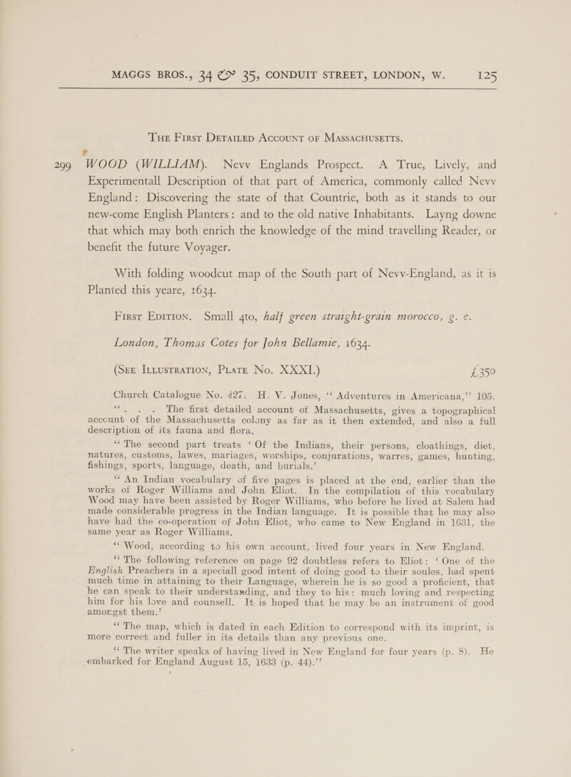 Tue First DetatLtEp ACCOUNT OF MASSACHUSETTS. 299 Ww OOD (WILLIAM). Nevv Englands Prospect. A True, Lively, and Experimentall Description of that part of America, commonly called Nevy England: Discovering the state of that Countrie, both as it stands to our new-come English Planters: and to the old native Inhabitants. Layng downe that which may both enrich the knowledge of the mind travelling Reader, or benefit the future Voyager. With folding woodcut map of the South part of Nevvy-England, as it ts Planted this yeare, 1634. Firsr Epirion. Small 4to, half green straight-grain morocco, g. @. London, Thomas Cotes for John Bellamie, 1634. (Ste ILLusrraTion, PLateE No. XXXII.) {350 Church Catalogue No. 427. H. V. Jones, ‘‘ Adventures in Americana,’’ 105. nid The first detailed account of Massachusetts, gives a topographical account of the Massachusetts colony as far as it then extended, and also a full description of its fauna and flora. ‘“The second part treats ‘Of the Indians, their persons, cloathings, diet, natures, customs, lawes, mariages, worships, conjurations, warres, games, hunting, fishings, sports, language, death, and burials.’ ‘“ An Indian vocabulary of five pages is placed at the end, earlier than the works of Roger Williams and John Eliot. In the compilation of this vocabulary Wood may have been assisted by Roger Williams, who before he lived at Salem had made considerable progress in the Indian language. It is possible that he may also have had the co-operation of John Eliot, who came to New England in 1631, the same year as Roger Williams. “Wood, according to his own account, lived four years in New England. ‘“ The following reference on page 92 doubtless refers to Eliot: ‘ One of the English Preachers in a speciall good intent of doing good to their soules, had spent much time in attaining to their Language, wherein he is so good a proficient, that he can speak to their understanding, and they to his: much loving and respecting him for his love and counsell. It is hoped that he may be an instrument of good amorgst them.’ ‘“ The map, which is dated in each Edition to correspond with its imprint, is more correct and fuller in its details than any previous one. ‘The writer speaks of having lived in New England for four years (p. 8). He embarked for England August 15, 1633 (p. 44).”’