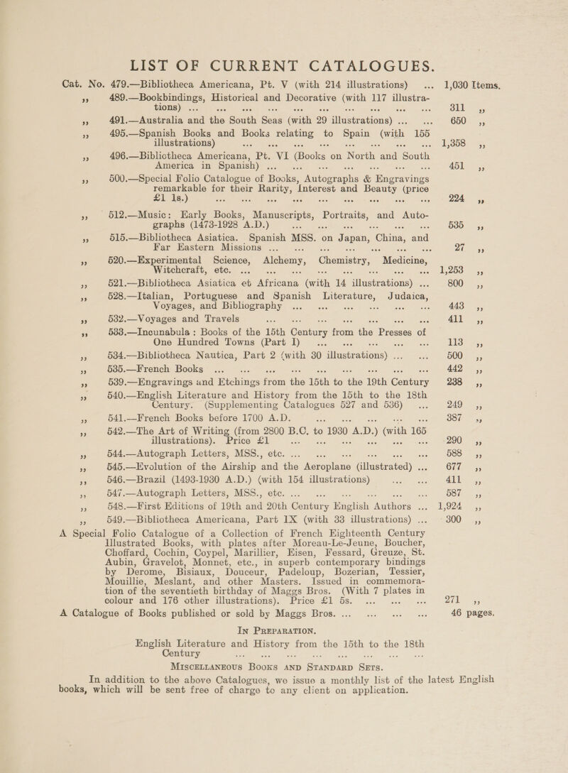 LIST OF CURRENT CATALOGUES. Cat. No. 479.—Bibliotheca Americana, Pt. V (with 214 illustrations) ... 1,030 Items, 489.—Bookbindings, Historical and Decorative os 117 illustra- 29 tions) ... ‘ oil ~,, 5 491.—Australia and ‘ie South ean silt 29 aicnaiona son) GED 255 a 495.—Spanish Books and abe cee to ey with, 155 illustrations) as 1,358: 5, i 496.—Biblictheca hee. Pt. ‘VI (Books on North ea. ‘South America in Spanish a 451-55 500.—Special Folio Catalogue of Bgoke. iueeeapha &amp; Tees 3 remarkable for their Peay, ‘Interest and eg ou £1 1s.) S 224 ,, », 612.—Music: Early Books, j Manuscript, Portraits, and Auto- graphs (1473-1928 A.D. ) oe 535g, re 515.—Bibliotheca Asiatica. Spanish MSS. on Japan, China, a Far HKastern Missions ... re re Ee 520.—Experimental Science, Alchemy, Chemistry, “Medicine, Witchcraft, etc. ... cur aguas. a8 ss 521.—Bibliotheca Asiatica et pee = 14 duseations) BOO “55 A 528.—Italian, Portuguese and Spanish Literature, J dian: Voyages, gud Bibliography. 40° osc eve ee wee 443°, 3 532.—Voyages and Travels ue |) ar », 633.—Incunabula : Books of the 15th Petters fii the ‘Prossse of One Hundred Towns (Part. [) 3.65 - ak £13? 3; sis 534.—Bibhiotheca Nautica, Part 2 (with 30 diuaeaon) Sif TOO! = 55 Pe 685.—French Books: ... ... 442s; 539.—Engravings and Etchings fg om bis 15th a the 19th (oe 258 55 540.—English Literature and History from the 15th to the 18th Century. (Supplementing Catalogues 527 and 5386)... NS ee 3 541.—French Books before 1700 A.D. ae Oot ~ as Pe 542.—The Art of Writing (from 2800 B.C. to ) 1980 a D. ) vith 165 illustrations). Price a a ZOU 5g % 544.—Autograph Letters, MSS., ie 588 y, < 545.—LEvolution of the Airship Ts decals (henatedy , Gi7i- ys Ke 546.—Brazil (1493-1930 A.D.) see 154 illustrations) Gabe’ | ceo | bee ee i 547.—Autograph Letters, MSS., ae re B80 — 45 - 548.—First Editions of 19th ee hk a Engtist oe diet Eee? Iss 549.—Bibliotheca Americana, Part 1X (with 33 illustrations) . S00 uss A Special Folio Catalogue of a Collection of French Eighteenth Gateee Illustrated Books, with plates after Moreau-Le-Jeune, Boucher, Choffard, Cochin, Coypel, Marillier, Eisen, Fessard, Greuze, St. Aubin, Gravelot, Monnet, etc., in superb ‘contemporary bindings by Derome, Bisiaux, Douceur, Padeloup, Bozerian, Tessier, Mouillie, Meslant, and other Masters. Issued in commemora- tion of the seventieth birthday of Maggs Bros. (With 7 aay in colour and 176 other illustrations). Price £1 5s. ... 271s, A Catalogue of Books published or sold by Maggs Bros. ... ... ... 0 « 46 pages. In PREPARATION. English Literature and oe: from the 15th to the 18th Century a eee ies AND ee a In addition to the above Catalogues, we issue a monthly list of the latest English books, which will be sent free of charge to any client on application.
