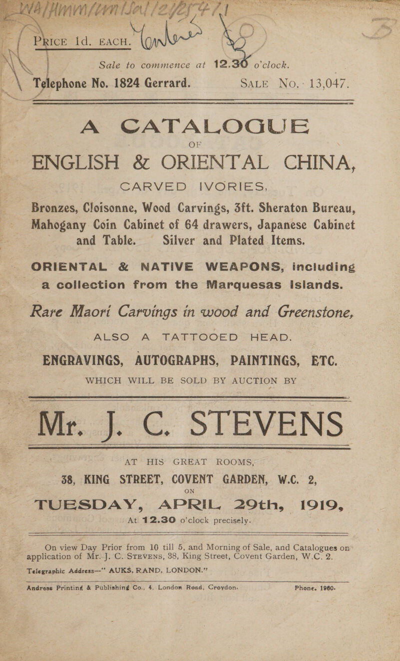    da 'p ICE Id. EACH. | - ay | ALS : Sale to commence at 12. o'clock. B: x Telephone No. 1824 Gerrard. SALE No.- 13,047. — A CATALOGUE ENGLISH &amp; ORIENTAL CHINA, CARVED. PORTE S. Bronzes, Cloisonne, Wood Carvings, 3ft. Sheraton Bureau, Mahogany Coin Cabinet of 64 drawers, Japanese Cabinet and Table. Silver and Plated Items. - ORIENTAL &amp; NATIVE WEAPONS, including a collection from the Marquesas Islands. Rare Maori Carvings in wood and Greenstone, ALSO A TATTOOED HEAD. ENGRAVINGS, AUTOGRAPHS, PAINTINGS, BTC. WHICH WILL BE SOLD BY AUCTION BY AT HIS GREAT ROOMS, 88, KING STREET, Colmer GARDEN, W.C. 2, TUESDAY, APRIL. 29th, 1919, At 412.30 o'clock precisely.      On view Day Prior from 10 till 5, and Morning of Sale, and Catalogues On ~ application of Mr..J. C. STEVENs, 38, King Street, Covent Garden, W.C. 2. Telegraphic Address—‘‘ AUKS, RAND, LONDON.” 