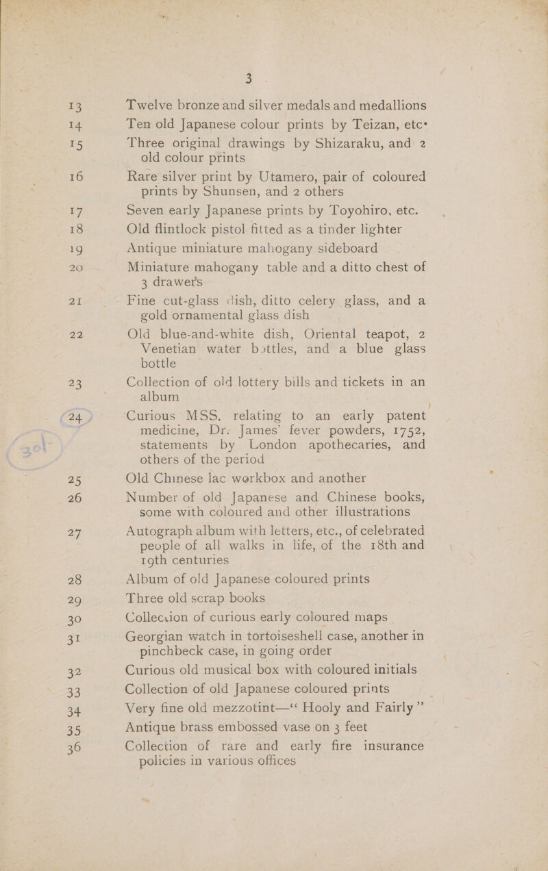 13 14 15 16 i} 18 20 21 22 2 25 “26 27 28 29 30 zt 32 33 34 3 Twelve bronze and silver medals and medallions Ten old Japanese colour prints by Teizan, etc Three original drawings by Shizaraku, and 2 old colour prints Rare silver print by Utamero, pair of coloured prints by Shunsen, and 2 others Seven early Japanese prints by Toyohiro, etc. Old flintlock pistol fitted as a tinder lighter Antique miniature mahogany sideboard Miniature mahogany table and a ditto chest of 3 drawers Fine cut-glass dish, ditto celery glass, and a gold ornamental glass dish Old blue-and-white dish, Oriental teapot, 2 Venetian water bottles, and a blue glass bottle — Collection of old lottery bills and tickets in an album medicine, Dr. James’ fever powders, 1752, statements by London apothecaries, and others of the period Old Chinese lac werkbox and another Number of old Japanese and Chinese books, some with coloured and other illustrations Autograph album with letters, etc., of celebrated people of all walks in life, of the 18th and 19th centuries Album of old Japanese coloured prints Three old scrap books Colleciion of curious early coloured maps Georgian watch in tortoiseshell case, another in pinchbeck case, in going order Curious old musical box with coloured initials Collection of old Japanese coloured prints . Very fine old mezzotint—‘ Hooly and Fairly ” Antique brass embossed vase on 3 feet Collection of rare and early fire insurance policies in various offices