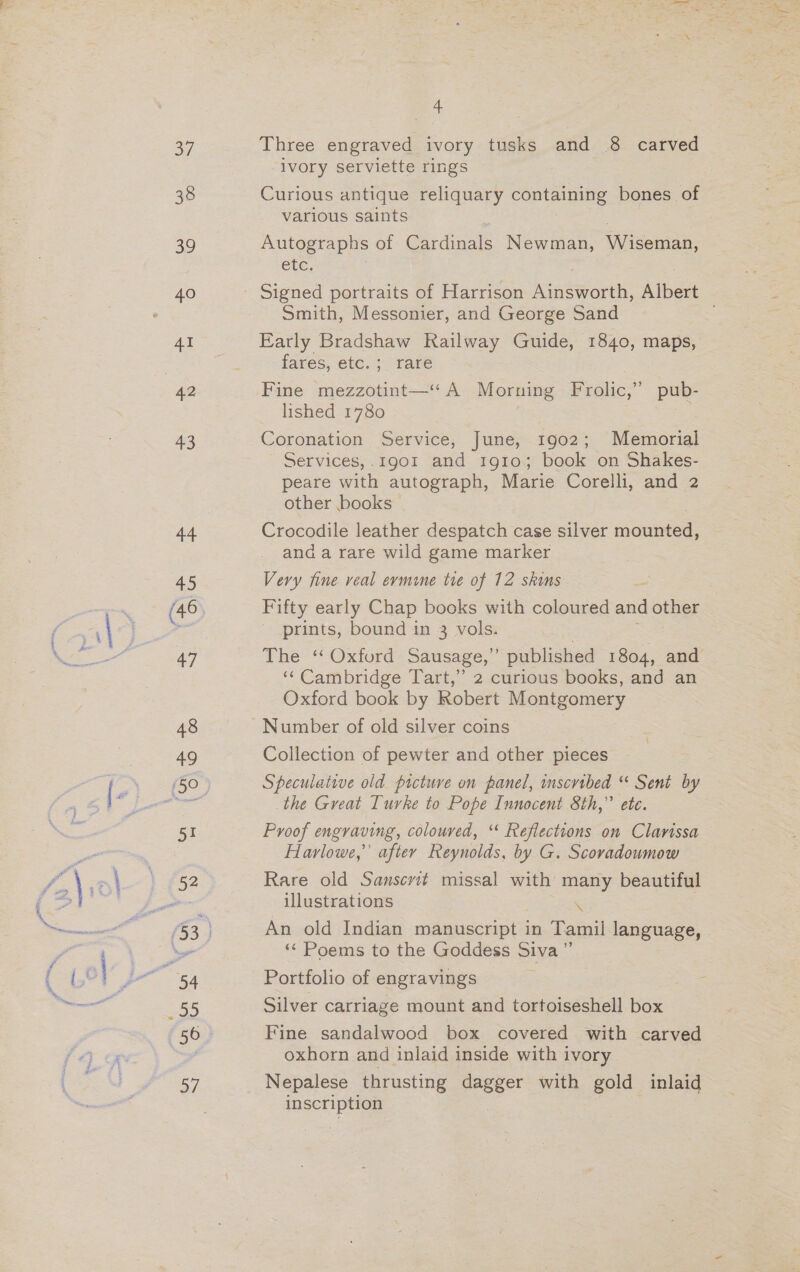ev 38 30 41 43 44 +3 a7 48 49 5! af 4, Three engraved ivory tusks and 8 carved ivory serviette rings Curious antique reliquary containing bones of various saints Autographs of Cardinals Newman, Wiseman, etc. Smith, Messonier, and George Sand Early Bradshaw Railway Guide, 1840, maps, fares, etc. ;_ rare Fine mezzotint—‘ A Morning Frolic,” pub- lished 1780 ; Coronation Service, June, 1902; Memorial Services,.1g01 and 1910; book on Shakes- peare with autograph, Marie Corelli, and 2 other books Crocodile leather despatch case silver mounted, and a rare wild game marker Very fine veal ermine tre of 12 skins Fifty early Chap books with coloured and other 3 prints, bound in 3 vols. The “Oxford Sausage,” published 1804, and ‘‘ Cambridge Tart,” 2 curious books, and an Oxford book by Robert Montgomery Number of old silver coins Collection of pewter and other pieces Speculative old picture on panel, inscribed “ Sent by the Great Turke to Pope Innocent 8th,” ete Proof engraving, coloured, ‘“‘ Reflections on Clarissa Harlowe,’ aftey Reynolds, by G. Scoradoumow Rare old Sanscvit missal with many beautiful illustrations An old Indian manuscript in Tamil language, ‘* Poems to the Goddess Siva” Portfolio of engravings Silver carriage mount and tortoiseshell box Fine sandalwood box covered with carved oxhorn and inlaid inside with ivory Nepalese thrusting preeet with gold inlaid inscription