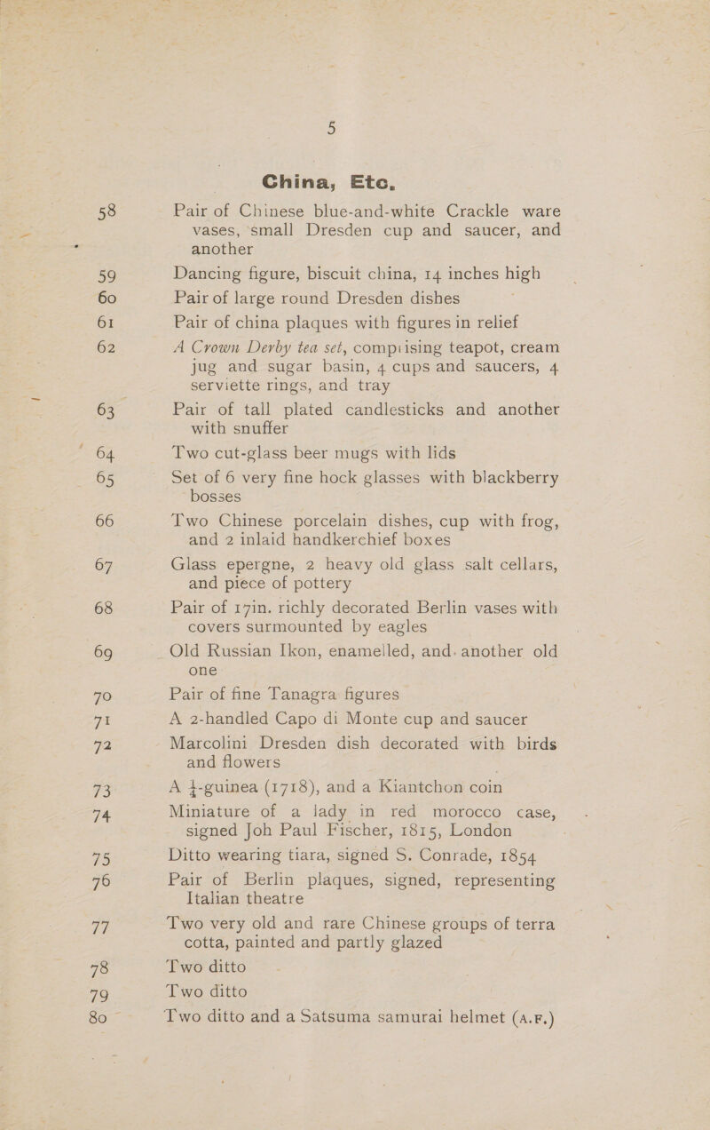 58 59 60 61 62 64 65 66 67 68 69 70 ye: 72 ‘hes iG: #5 76 7i 78 79 China, Etc, vases, small Dresden cup and saucer, and another Dancing figure, biscuit china, 14 inches high Pair of large round Dresden dishes Pair of china plaques with figures in relief A Crown Derby tea set, compiising teapot, cream jug and sugar basin, 4 cups and saucers, 4 serviette rings, and tray Pair of tall plated candlesticks and another with snuffer Two cut-glass beer mugs with lids Set of 6 very fine hock glasses with blackberry bosses Two Chinese porcelain dishes, cup with frog, and 2 inlaid handkerchief boxes Glass epergne, 2 heavy old glass salt cellars, and piece of pottery Pair of 17in. richly decorated Berlin vases with covers surmounted by eagles © one. Pair of fine Tanagra figures A 2-handled Capo di Monte cup and saucer Marcolini Dresden dish decorated with birds and flowers A 4-guinea.(1718), anda -Kiantchon coin Miniature of a lady in red morocco case, signed Joh Paul Fischer, 1815, London Ditto wearing tiara, signed S. Conrade, 1854 Pair of Berlin plaques, signed, representing Italian theatre Two very old and rare Chinese groups of terra cotta, painted and partly glazed Two ditto Two ditto
