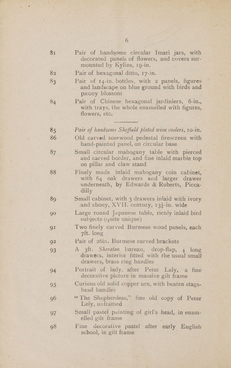 81 82 83 84 85 86 87 88 89 go gI | 3 93 94 95 g6 7 98 6 Pair of handsome circular Imari jars,. with decorated panels of flowers, and covers sur- mounted by Kylins, 1g-in. Pair of hexagonal ditto, 17-in. Pair of 14-in. bottles, with 2 panels, figures and landscape on blue ground with birds and pzony blossom Pair of Chinese hexagonal jardiniers, 6-in., with trays, the whole enamelled with figures, flowers, etc.  Pair of handsome Sheffield plated wine coolers, 10-in. Old carved rosewood pedestal firescreen with hand-painted panel, on circular base Small circular mahogany table with pierced and carved border, and fine inlaid marble top on pillar and claw stand Finely made inlaid ee coin cabinet, with 64 oak drawers and larger drawer underneath, by Edwards &amp; Roberts, Picca- dilly Small cabinet, with 3 drawers inlaid with ivory sand ebony, XVII. century, 134-in. wide Large round Japanese table, richly inlaid bird subjects (quite unique) » Two finely carved Burmese wood panels, each 7ft. long Pair of 26in. Burmese carved brackets A 3ft. Shevaton bureau, drop-flap, 4 long drawers, interior fitted with the usual small drawers, brass ring handles Pottrait of lady, alter Peter: Lely; “a fine: decorative picture in massive gilt frame Curious old solid copper urn, with beaten Stags- head handles Lely, unframed Small pastel painting of girl’s ae in enam- elled gilt frame Fine. decorative pastel after ane English school, in gilt frame